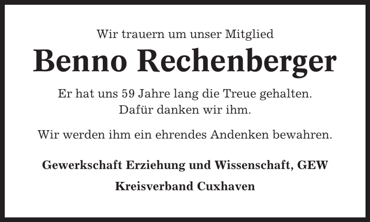 <p>Wir trauern um unser Mitglied</p><p>Benno Rechenberger<br />Er hat uns 59 Jahre lang die Treue gehalten.<br />Dafür danken wir ihm.<br />Wir werden ihm ein ehrendes Andenken bewahren.<br />Gewerkschaft Erziehung und Wissenschaft, GEW<br />Kreisverband Cuxhaven</p>