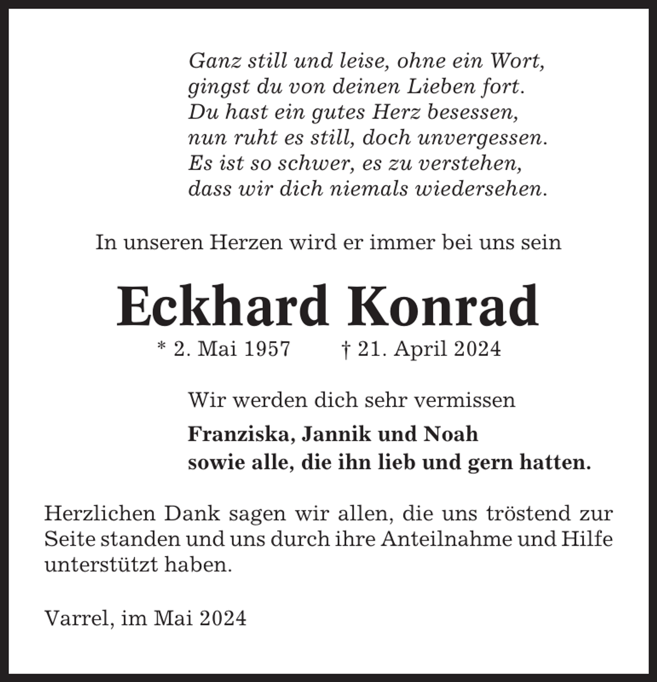 <p>Ganz still und leise, ohne ein Wort,<br />gingst du von deinen Lieben fort.<br />Du hast ein gutes Herz besessen,<br />nun ruht es still, doch unvergessen.<br />Es ist so schwer, es zu verstehen,<br />dass wir dich niemals wiedersehen.<br />In unseren Herzen wird er immer bei uns sein</p><p>Eckhard Konrad<br />* 2. Mai 1957</p><p>† 21. April 2024</p><p>Wir werden dich sehr vermissen<br />Franziska, Jannik und Noah<br />sowie alle, die ihn lieb und gern hatten.<br />Herzlichen Dank sagen wir allen, die uns tröstend zur<br />Seite standen und uns durch ihre Anteilnahme und Hilfe<br />unterstützt haben.<br />Varrel, im Mai 2024</p>