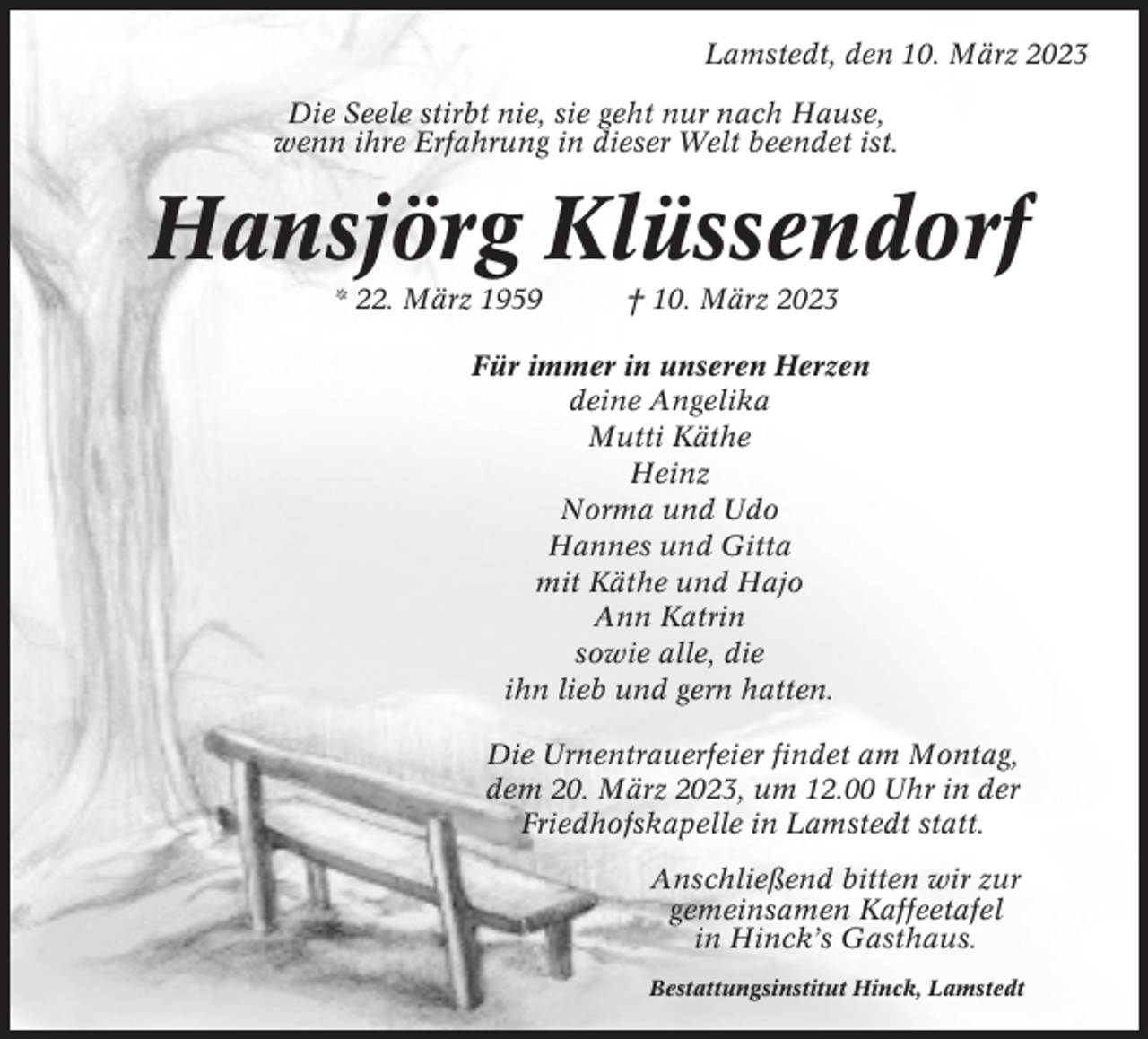 <p>Lamstedt, den 10. März 2023<br />Die Seele stirbt nie, sie geht nur nach Hause,<br />wenn ihre Erfahrung in dieser Welt beendet ist.</p><p>Hansjörg Klüssendorf<br />* 22. März 1959</p><p>† 10. März 2023</p><p>Für immer in unseren Herzen<br />deine Angelika<br />Mutti Käthe<br />Heinz<br />Norma und Udo<br />Hannes und Gitta<br />mit Käthe und Hajo<br />Ann Katrin<br />sowie alle, die<br />ihn lieb und gern hatten.<br />Die Urnentrauerfeier findet am Montag,<br />dem 20. März 2023, um 12.00 Uhr in der<br />Friedhofskapelle in Lamstedt statt.<br />Anschließend bitten wir zur<br />gemeinsamen Kaffeetafel<br />in Hinck’s Gasthaus.<br />Bestattungsinstitut Hinck, Lamstedt</p>