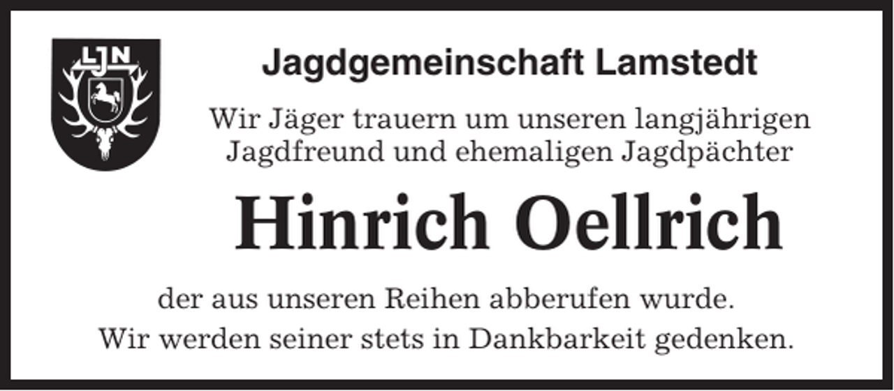<p>Jagdgemeinschaft Lamstedt<br />Wir Jäger trauern um unseren langjährigen<br />Jagdfreund und ehemaligen Jagdpächter</p><p>Hinrich Oellrich<br />der aus unseren Reihen abberufen wurde.<br />Wir werden seiner stets in Dankbarkeit gedenken.</p>