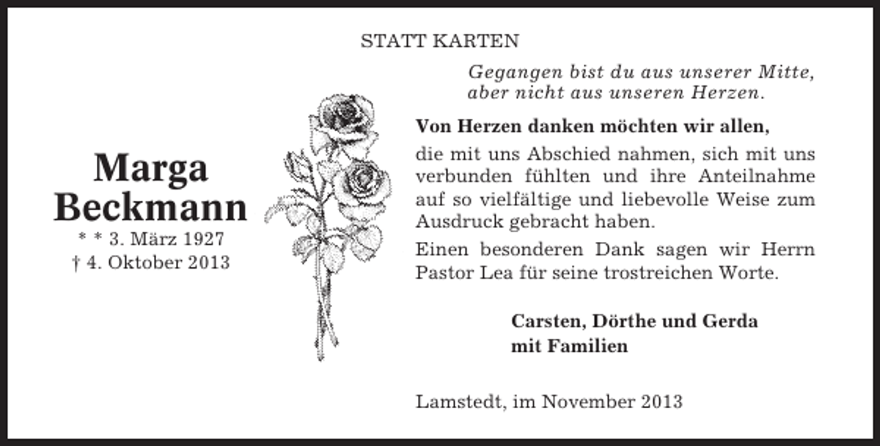 <p>STATT KARTEN</p><p>Gegangen bist du aus unserer Mitte,<br />aber nicht aus unseren Herzen.</p><p>Marga<br />Beckmann<br />* * 3. März 1927<br />† 4. Oktober 2013</p><p>Von Herzen danken möchten wir allen,<br />die mit uns Abschied nahmen, sich mit uns<br />verbunden fühlten und ihre Anteilnahme<br />auf so vielfältige und liebevolle Weise zum<br />Ausdruck gebracht haben.<br />Einen besonderen Dank sagen wir Herrn<br />Pastor Lea für seine trostreichen Worte.<br />Carsten, Dörthe und Gerda<br />mit Familien<br />Lamstedt, im November 2013</p>