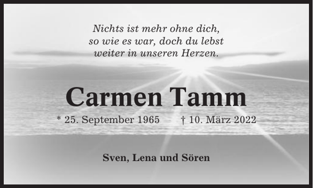 <p>Nichts ist mehr ohne dich,<br />so wie es war, doch du lebst<br />weiter in unseren Herzen.</p><p>Carmen Tamm<br />* 25. September 1965</p><p>† 10. März 2022</p><p>Sven, Lena und Sören</p>