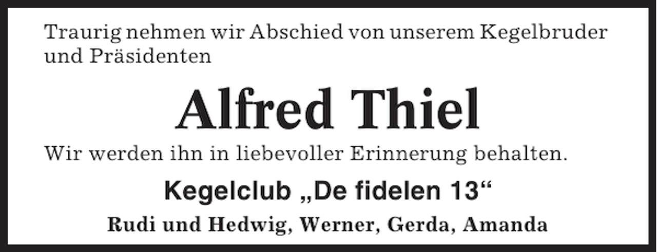 <p>Traurig nehmen wir Abschied von unserem Kegelbruder<br />und Präsidenten</p><p>Alfred Thiel<br />Wir werden ihn in liebevoller Erinnerung behalten.</p><p>Kegelclub „De fidelen 13“<br />Rudi und Hedwig, Werner, Gerda, Amanda</p>