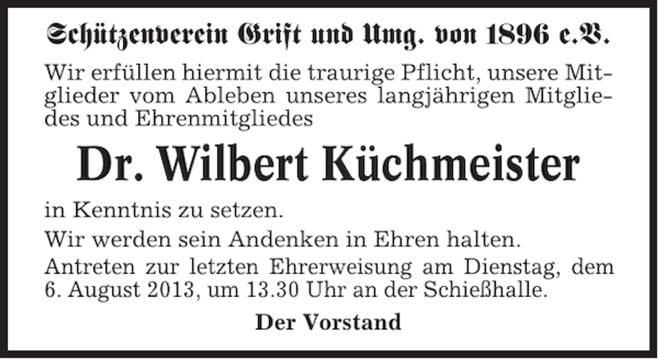 <p>Schützenverein Grift und Umg. von 1896 e.V.<br />Wir erfüllen hiermit die traurige Pflicht, unsere Mitglieder vom Ableben unseres langjährigen Mitgliedes und Ehrenmitgliedes</p><p>Dr. Wilbert Küchmeister<br />in Kenntnis zu setzen.<br />Wir werden sein Andenken in Ehren halten.<br />Antreten zur letzten Ehrerweisung am Dienstag, dem<br />6. August 2013, um 13.30 Uhr an der Schießhalle.<br />Der Vorstand</p>
