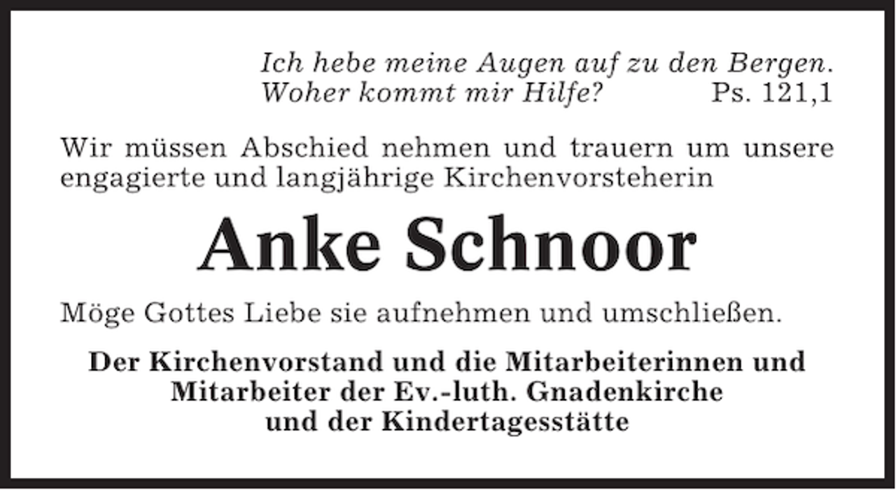 <p>Ich hebe meine Augen auf zu den Bergen.<br />Woher kommt mir Hilfe?<br />Ps. 121,1<br />Wir müssen Abschied nehmen und trauern um unsere<br />engagierte und langjährige Kirchenvorsteherin</p><p>Anke Schnoor<br />Möge Gottes Liebe sie aufnehmen und umschließen.<br />Der Kirchenvorstand und die Mitarbeiterinnen und<br />Mitarbeiter der Ev.-luth. Gnadenkirche<br />und der Kindertagesstätte</p>