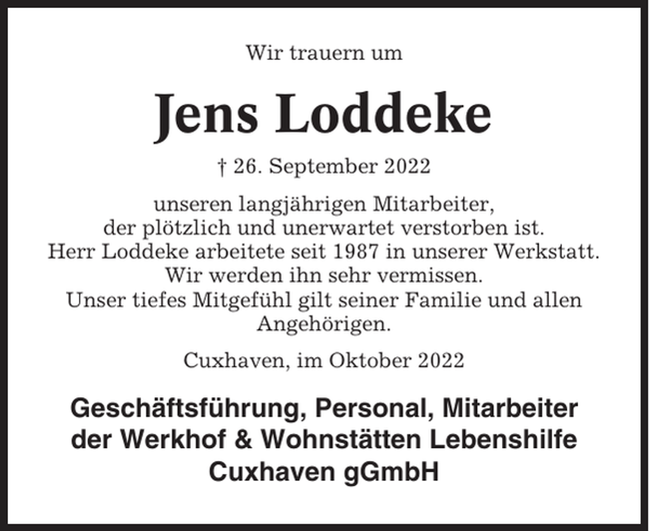<p>Wir trauern um</p><p>Jens Loddeke<br />† 26. September 2022<br />unseren langjährigen Mitarbeiter,<br />der plötzlich und unerwartet verstorben ist.<br />Herr Loddeke arbeitete seit 1987 in unserer Werkstatt.<br />Wir werden ihn sehr vermissen.<br />Unser tiefes Mitgefühl gilt seiner Familie und allen<br />Angehörigen.<br />Cuxhaven, im Oktober 2022</p><p>Geschäftsführung, Personal, Mitarbeiter<br />der Werkhof &amp; Wohnstätten Lebenshilfe<br />Cuxhaven gGmbH</p>