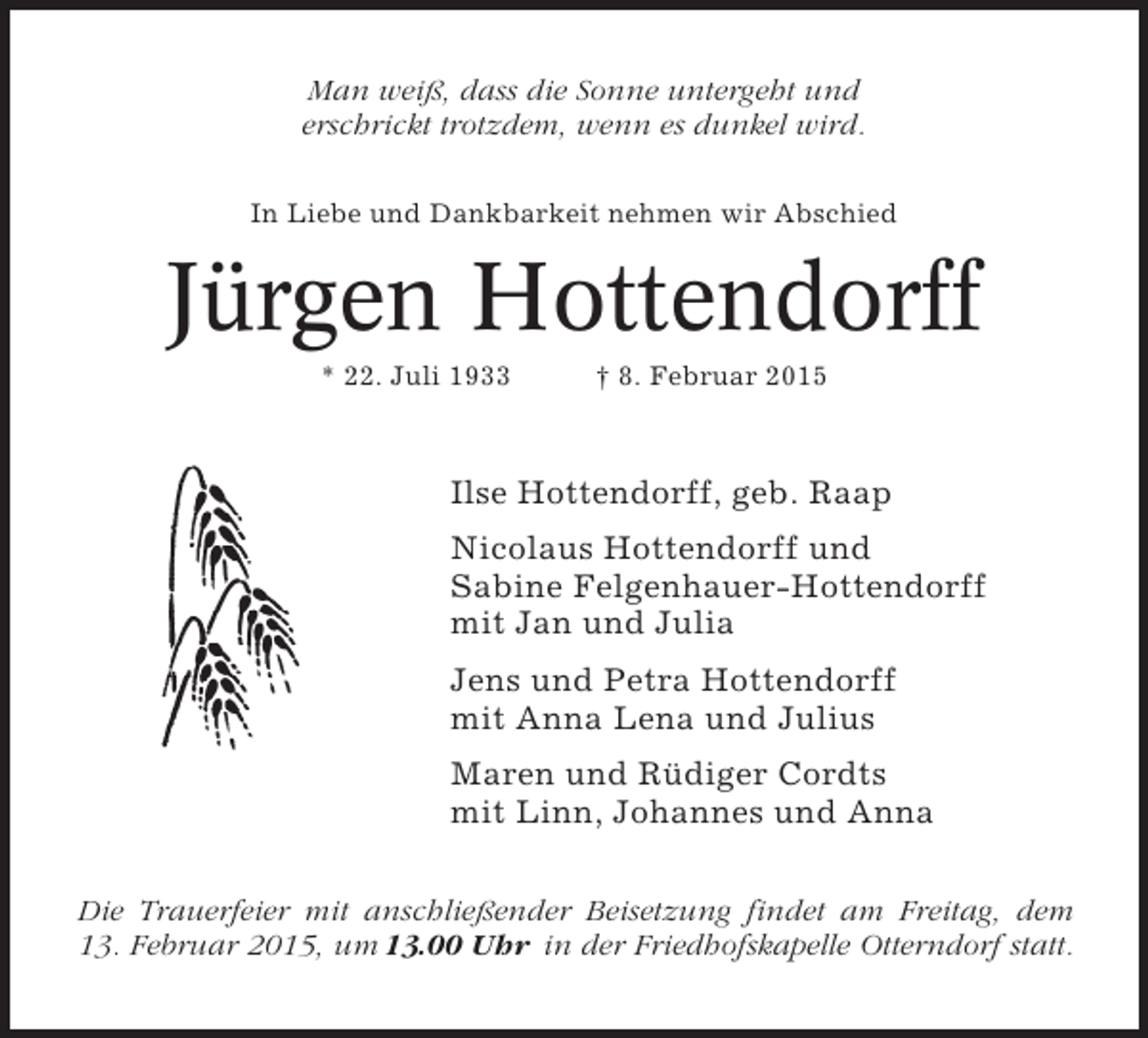 <p>Man weiß, dass die Sonne untergeht und<br />erschrickt trotzdem, wenn es dunkel wird.<br />In Liebe und Dankbarkeit nehmen wir Abschied</p><p>Jürgen Hottendorff<br />* 22. Juli 1933</p><p>† 8. Februar 2015</p><p>Ilse Hottendorff, geb. Raap<br />Nicolaus Hottendorff und<br />Sabine Felgenhauer-Hottendorff<br />mit Jan und Julia<br />Jens und Petra Hottendorff<br />mit Anna Lena und Julius<br />Maren und Rüdiger Cordts<br />mit Linn, Johannes und Anna<br />Die Trauerfeier mit anschließender Beisetzung findet am Freitag, dem<br />13. Februar 2015, um 13.00 Uhr in der Friedhofskapelle Otterndorf statt.</p>