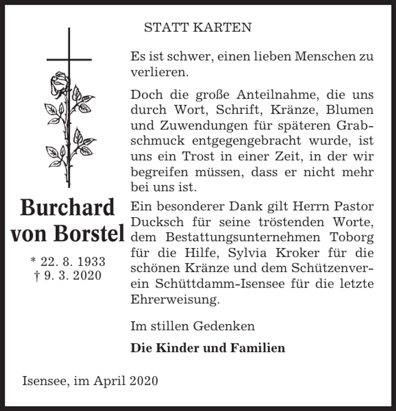<p>STATT KARTEN<br />Es ist schwer, einen lieben Menschen zu<br />verlieren.</p><p>Burchard<br />von Borstel<br />* 22. 8. 1933<br />† 9. 3. 2020</p><p>Doch die große Anteilnahme, die uns<br />durch Wort, Schrift, Kränze, Blumen<br />und Zuwendungen für späteren Grabschmuck entgegengebracht wurde, ist<br />uns ein Trost in einer Zeit, in der wir<br />begreifen müssen, dass er nicht mehr<br />bei uns ist.<br />Ein besonderer Dank gilt Herrn Pastor<br />Ducksch für seine tröstenden Worte,<br />dem Bestattungsunternehmen Toborg<br />für die Hilfe, Sylvia Kroker für die<br />schönen Kränze und dem Schützenverein Schüttdamm-Isensee für die letzte<br />Ehrerweisung.<br />Im stillen Gedenken<br />Die Kinder und Familien</p><p>Isensee, im April 2020</p>