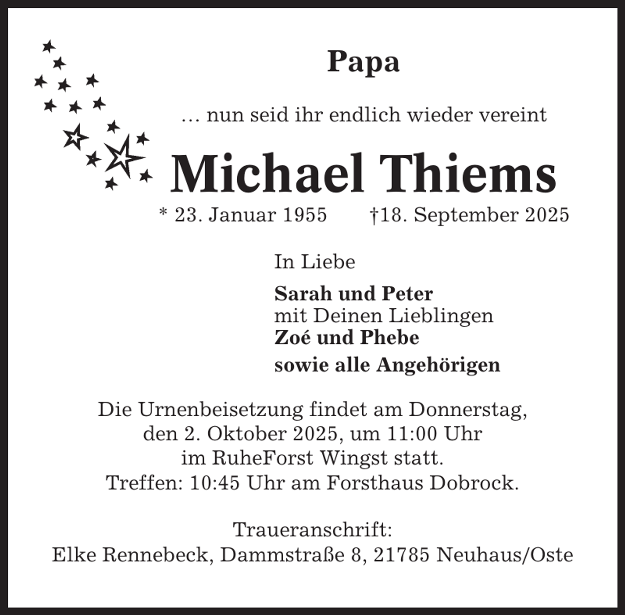 <p>Papa<br />… nun seid ihr endlich wieder vereint</p><p>Michael Thiems<br />* 23. Januar 1955</p><p>†18. September 2025</p><p>In Liebe<br />Sarah und Peter<br />mit Deinen Lieblingen<br />Zoé und Phebe<br />sowie alle Angehörigen<br />Die Urnenbeisetzung findet am Donnerstag,<br />den 2. Oktober 2025, um 11:00 Uhr<br />im RuheForst Wingst statt.<br />Treffen: 10:45 Uhr am Forsthaus Dobrock.<br />Traueranschrift:<br />Elke Rennebeck, Dammstraße 8, 21785 Neuhaus/Oste</p>