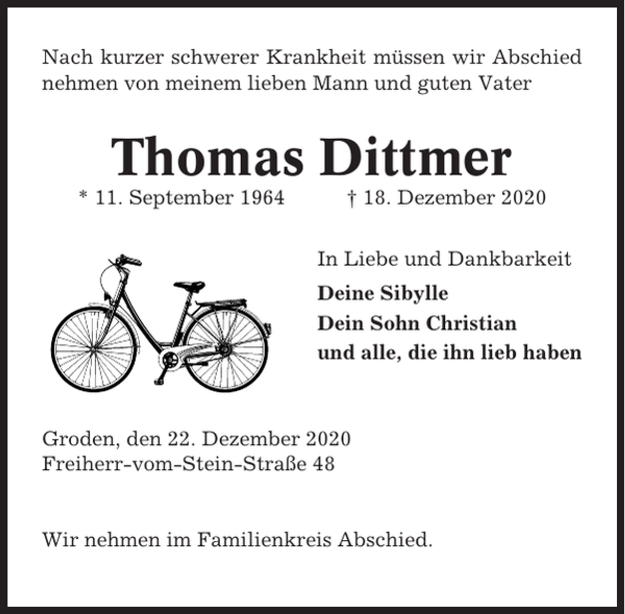 <p>Nach kurzer schwerer Krankheit müssen wir Abschied<br />nehmen von meinem lieben Mann und guten Vater</p><p>Thomas Dittmer<br />* 11. September 1964</p><p>† 18. Dezember 2020<br />In Liebe und Dankbarkeit<br />Deine Sibylle<br />Dein Sohn Christian<br />und alle, die ihn lieb haben</p><p>Groden, den 22. Dezember 2020<br />Freiherr-vom-Stein-Straße 48</p><p>Wir nehmen im Familienkreis Abschied.</p>