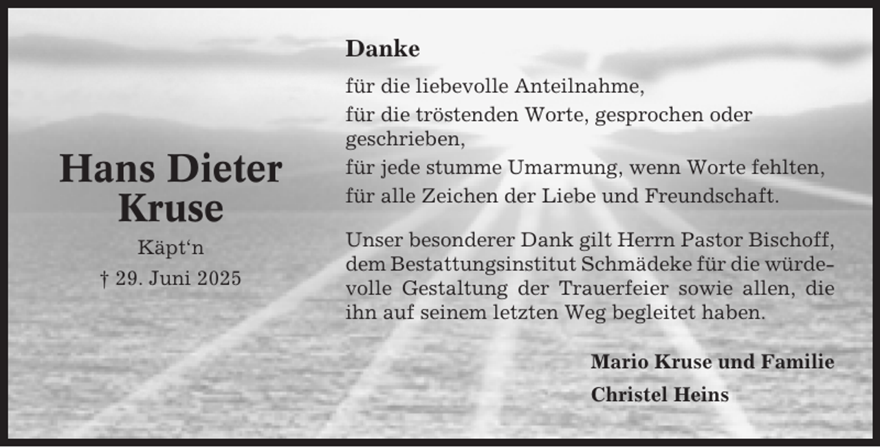 <p>Danke</p><p>Hans Dieter<br />Kruse<br />Käpt‘n<br />† 29. Juni 2025</p><p>für die liebevolle Anteilnahme,<br />für die tröstenden Worte, gesprochen oder<br />geschrieben,<br />für jede stumme Umarmung, wenn Worte fehlten,<br />für alle Zeichen der Liebe und Freundschaft.<br />Unser besonderer Dank gilt Herrn Pastor Bischoff,<br />dem Bestattungsinstitut Schmädeke für die würdevolle Gestaltung der Trauerfeier sowie allen, die<br />ihn auf seinem letzten Weg begleitet haben.<br />Mario Kruse und Familie<br />Christel Heins</p>