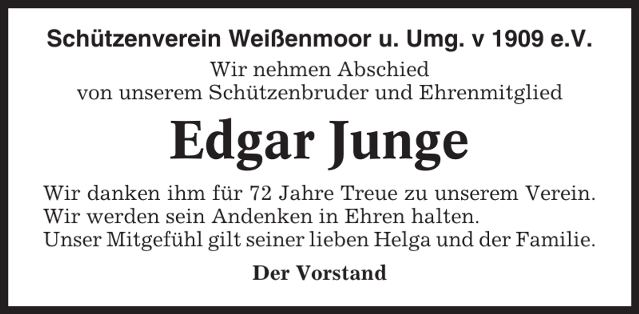 <p>Schützenverein Weißenmoor u. Umg. v 1909 e.V.<br />Wir nehmen Abschied<br />von unserem Schützenbruder und Ehrenmitglied</p><p>Edgar Junge<br />Wir danken ihm für 72 Jahre Treue zu unserem Verein.<br />Wir werden sein Andenken in Ehren halten.<br />Unser Mitgefühl gilt seiner lieben Helga und der Familie.<br />Der Vorstand</p>