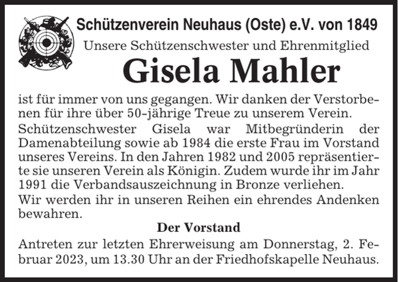 <p>Schützenverein Neuhaus (Oste) e.V. von 1849<br />Unsere Schützenschwester und Ehrenmitglied</p><p>Gisela Mahler<br />ist für immer von uns gegangen. Wir danken der Verstorbenen für ihre über 50-jährige Treue zu unserem Verein.<br />Schützenschwester Gisela war Mitbegründerin der<br />Damenabteilung sowie ab 1984 die erste Frau im Vorstand<br />unseres Vereins. In den Jahren 1982 und 2005 repräsentierte sie unseren Verein als Königin. Zudem wurde ihr im Jahr<br />1991 die Verbandsauszeichnung in Bronze verliehen.<br />Wir werden ihr in unseren Reihen ein ehrendes Andenken<br />bewahren.<br />Der Vorstand<br />Antreten zur letzten Ehrerweisung am Donnerstag, 2. Februar 2023, um 13.30 Uhr an der Friedhofskapelle Neuhaus.</p>
