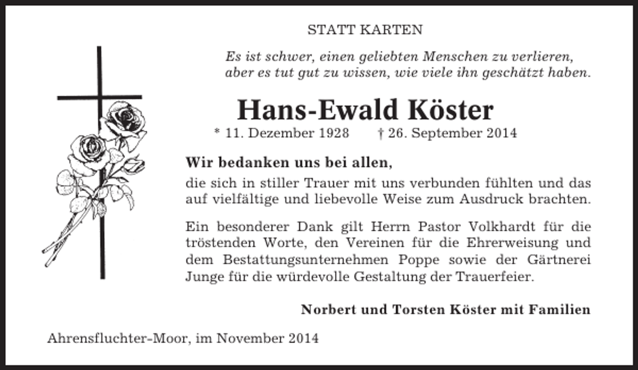<p>STATT KARTEN<br />Es ist schwer, einen geliebten Menschen zu verlieren,<br />aber es tut gut zu wissen, wie viele ihn geschätzt haben.</p><p>Hans-Ewald Köster<br />* 11. Dezember 1928</p><p>† 26. September 2014</p><p>Wir bedanken uns bei allen,<br />die sich in stiller Trauer mit uns verbunden fühlten und das<br />auf vielfältige und liebevolle Weise zum Ausdruck brachten.<br />Ein besonderer Dank gilt Herrn Pastor Volkhardt für die<br />tröstenden Worte, den Vereinen für die Ehrerweisung und<br />dem Bestattungsunternehmen Poppe sowie der Gärtnerei<br />Junge für die würdevolle Gestaltung der Trauerfeier.</p><p>Norbert und Torsten Köster mit Familien<br />Ahrensfluchter-Moor, im November 2014</p>