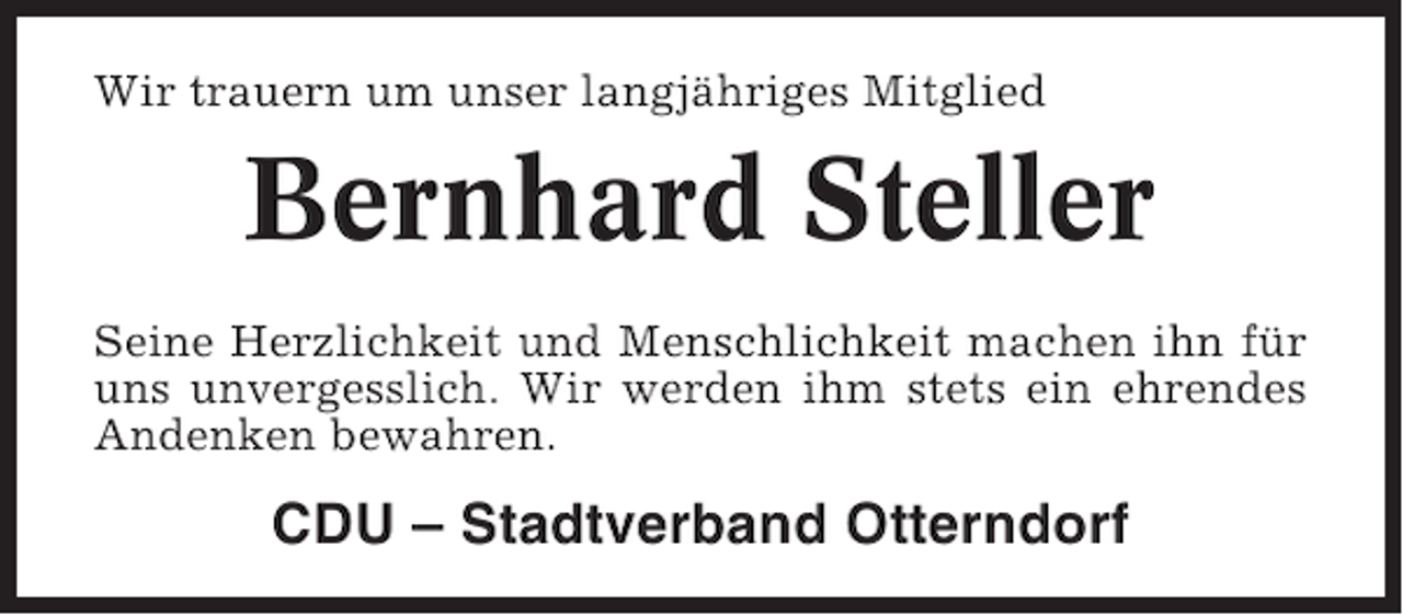 <p>Wir trauern um unser langjähriges Mitglied</p><p>Bernhard Steller<br />Seine Herzlichkeit und Menschlichkeit machen ihn für<br />uns unvergesslich. Wir werden ihm stets ein ehrendes<br />Andenken bewahren.</p><p>CDU – Stadtverband Otterndorf</p>