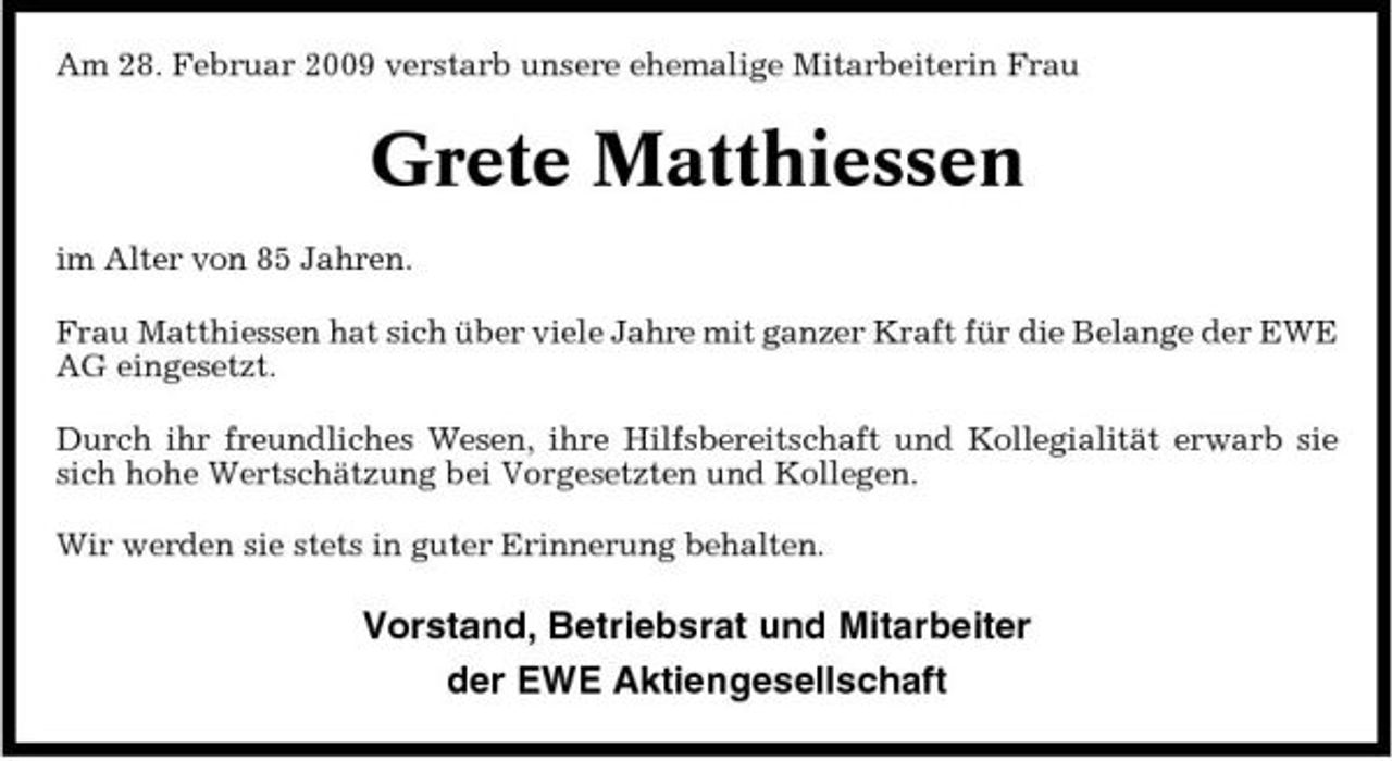 <p>Am 28. Februar 2009 verstarb unsere ehemalige Mitarbeiterin Frau</p><p>Grete Matthiessen<br />im Alter von 85 Jahren. Frau Matthiessen hat sich über viele Jahre mit ganzer Kraft für die Belange der EWE AG eingesetzt. Durch ihr freundliches Wesen, ihre Hilfsbereitschaft und Kollegialität erwarb sie sich hohe Wertschätzung bei Vorgesetzten und Kollegen. Wir werden sie stets in guter Erinnerung behalten.</p><p>Vorstand, Betriebsrat und Mitarbeiter der EWE Aktiengesellschaft</p>