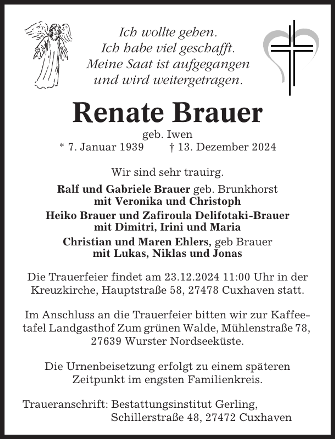 <p>Ich wollte gehen.<br />Ich habe viel geschafft.<br />Meine Saat ist aufgegangen<br />und wird weitergetragen.</p><p>Renate Brauer<br />geb. Iwen<br />* 7. Januar 1939<br />† 13. Dezember 2024<br />Wir sind sehr trauirg.<br />Ralf und Gabriele Brauer geb. Brunkhorst<br />mit Veronika und Christoph<br />Heiko Brauer und Zafiroula Delifotaki-Brauer<br />mit Dimitri, Irini und Maria<br />Christian und Maren Ehlers, geb Brauer<br />mit Lukas, Niklas und Jonas<br />Die Trauerfeier findet am 23.12.2024 11:00 Uhr in der<br />Kreuzkirche, Hauptstraße 58, 27478 Cuxhaven statt.<br />Im Anschluss an die Trauerfeier bitten wir zur Kaffeetafel Landgasthof Zum grünen Walde, Mühlenstraße 78,<br />27639 Wurster Nordseeküste.<br />Die Urnenbeisetzung erfolgt zu einem späteren<br />Zeitpunkt im engsten Familienkreis.<br />Traueranschrift: Bestattungsinstitut Gerling,<br />Schillerstraße 48, 27472 Cuxhaven</p>