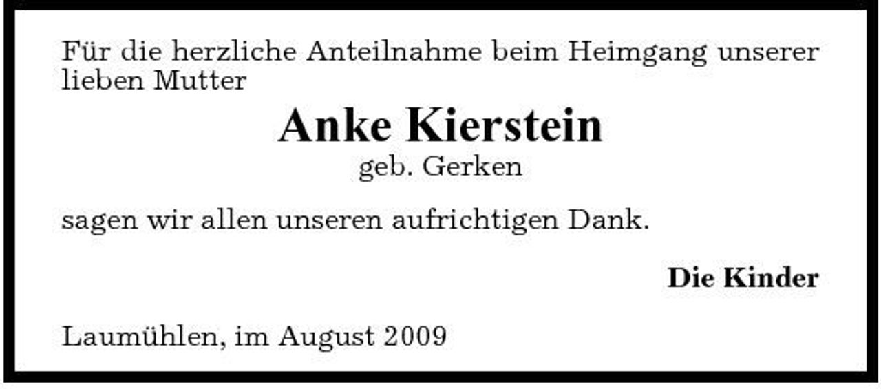 <p>Für die herzliche Anteilnahme beim Heimgang unserer lieben Mutter</p><p>Anke Kierstein<br />geb. Gerken sagen wir allen unseren aufrichtigen Dank. Die Kinder Laumühlen, im August 2009</p>