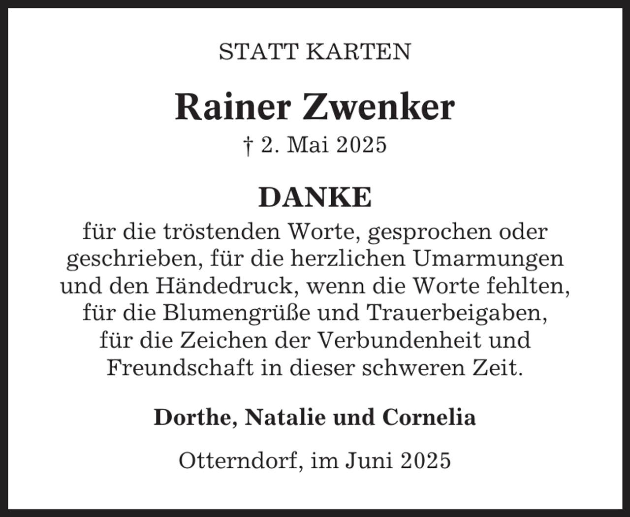 <p>STATT KARTEN</p><p>Rainer Zwenker<br />† 2. Mai 2025</p><p>DANKE<br />für die tröstenden Worte, gesprochen oder<br />geschrieben, für die herzlichen Umarmungen<br />und den Händedruck, wenn die Worte fehlten,<br />für die Blumengrüße und Trauerbeigaben,<br />für die Zeichen der Verbundenheit und<br />Freundschaft in dieser schweren Zeit.<br />Dorthe, Natalie und Cornelia<br />Otterndorf, im Juni 2025</p>