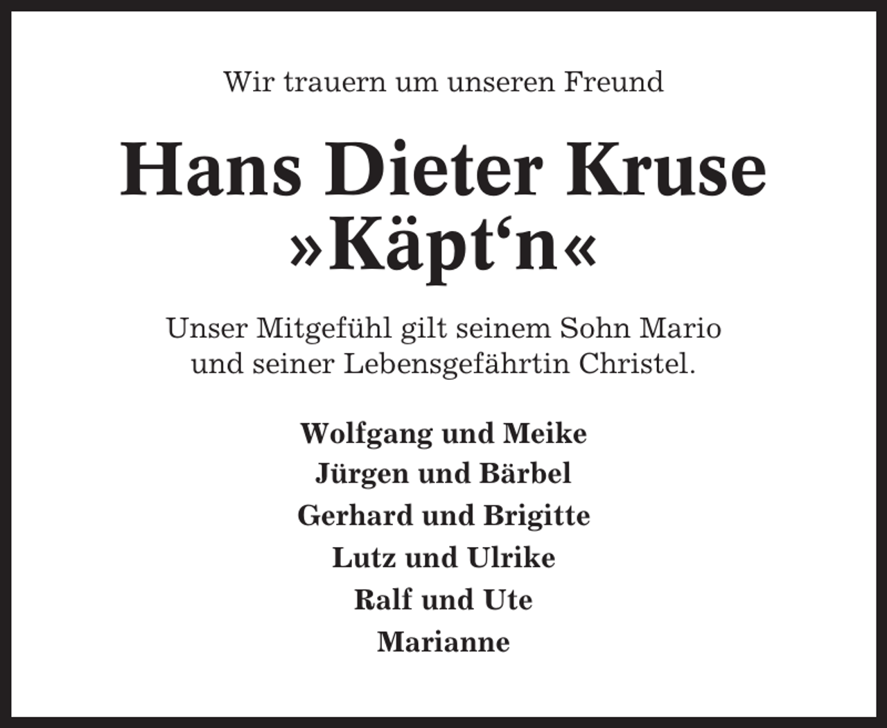 <p>Wir trauern um unseren Freund</p><p>Hans Dieter Kruse<br />»Käpt‘n«<br />Unser Mitgefühl gilt seinem Sohn Mario<br />und seiner Lebensgefährtin Christel.<br />Wolfgang und Meike<br />Jürgen und Bärbel<br />Gerhard und Brigitte<br />Lutz und Ulrike<br />Ralf und Ute<br />Marianne</p>