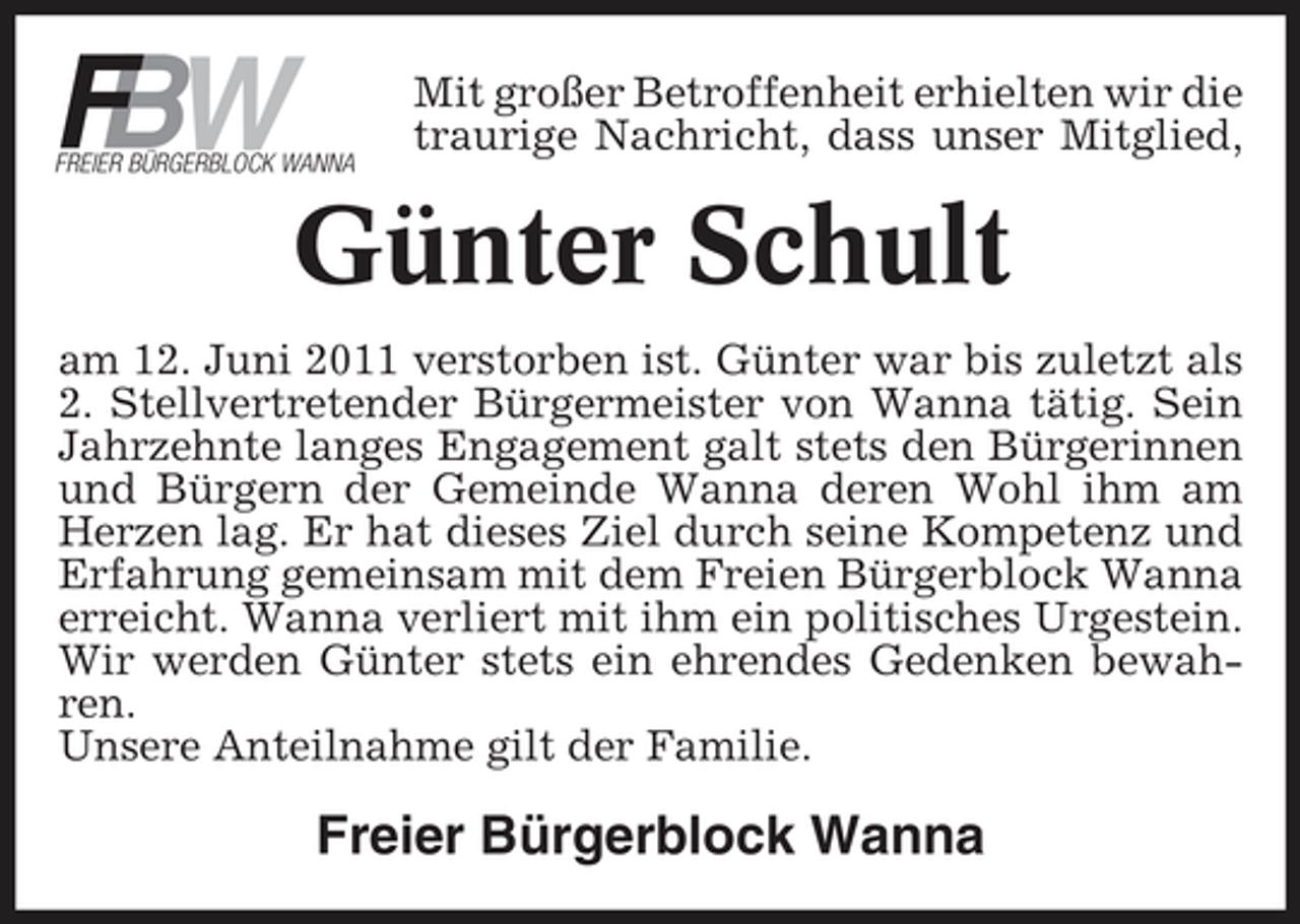 <p>B FW</p><p>FREIER BÜRGERBLOCK WANNA</p><p>Mit großer Betroffenheit erhielten wir die traurige Nachricht, dass unser Mitglied,</p><p>Günter Schult<br />am 12. Juni 2011 verstorben ist. Günter war bis zuletzt als 2. Stellvertretender Bürgermeister von Wanna tätig. Sein Jahrzehnte langes Engagement galt stets den Bürgerinnen und Bürgern der Gemeinde Wanna deren Wohl ihm am Herzen lag. Er hat dieses Ziel durch seine Kompetenz und Erfahrung gemeinsam mit dem Freien Bürgerblock Wanna erreicht. Wanna verliert mit ihm ein politisches Urgestein. Wir werden Günter stets ein ehrendes Gedenken bewahren. Unsere Anteilnahme gilt der Familie.</p><p>Freier Bürgerblock Wanna</p>