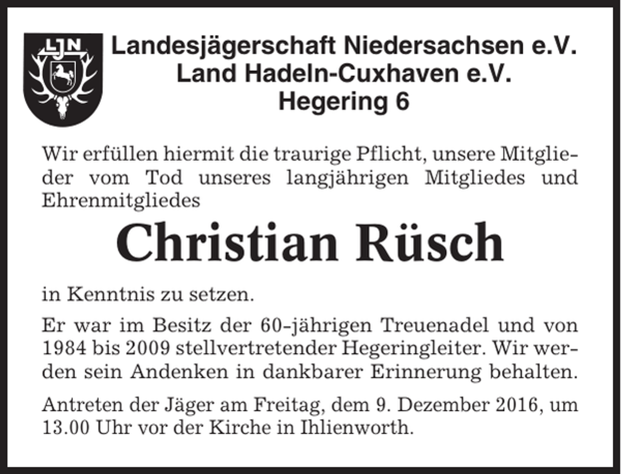 <p>Landesjägerschaft Niedersachsen e.V.<br />Land Hadeln-Cuxhaven e.V.<br />Hegering 6<br />Wir erfüllen hiermit die traurige Pflicht, unsere Mitglieder vom Tod unseres langjährigen Mitgliedes und<br />Ehrenmitgliedes</p><p>Christian Rüsch<br />in Kenntnis zu setzen.<br />Er war im Besitz der 60-jährigen Treuenadel und von<br />1984 bis 2009 stellvertretender Hegeringleiter. Wir werden sein Andenken in dankbarer Erinnerung behalten.<br />Antreten der Jäger am Freitag, dem 9. Dezember 2016, um<br />13.00 Uhr vor der Kirche in Ihlienworth.</p>