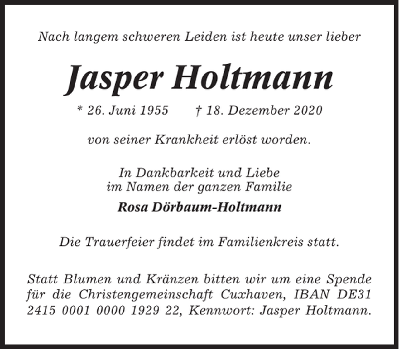 <p>Nach langem schweren Leiden ist heute unser lieber</p><p>Jasper Holtmann<br />* 26. Juni 1955</p><p>† 18. Dezember 2020</p><p>von seiner Krankheit erlöst worden.<br />In Dankbarkeit und Liebe<br />im Namen der ganzen Familie<br />Rosa Dörbaum-Holtmann<br />Die Trauerfeier findet im Familienkreis statt.<br />Statt Blumen und Kränzen bitten wir um eine Spende<br />für die Christengemeinschaft Cuxhaven, IBAN DE31<br />2415 0001 0000 1929 22, Kennwort: Jasper Holtmann.</p>
