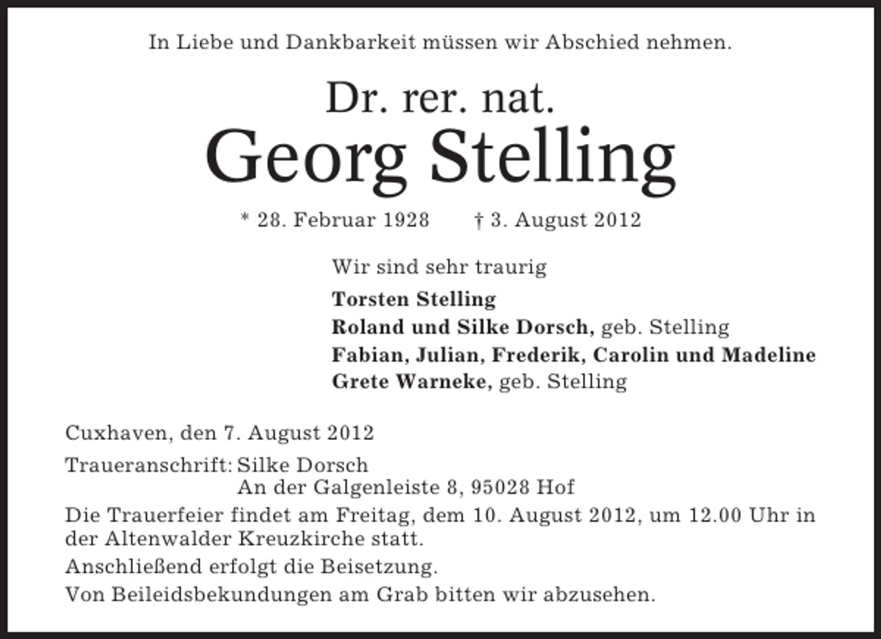 <p>In Liebe und Dankbarkeit müssen wir Abschied nehmen.</p><p>Dr. rer. nat.</p><p>Georg Stelling<br />* 28. Februar 1928</p><p>† 3. August 2012</p><p>Wir sind sehr traurig<br />Torsten Stelling<br />Roland und Silke Dorsch, geb. Stelling<br />Fabian, Julian, Frederik, Carolin und Madeline<br />Grete Warneke, geb. Stelling<br />Cuxhaven, den 7. August 2012<br />Traueranschrift: Silke Dorsch<br />An der Galgenleiste 8, 95028 Hof<br />Die Trauerfeier findet am Freitag, dem 10. August 2012, um 12.00 Uhr in<br />der Altenwalder Kreuzkirche statt.<br />Anschließend erfolgt die Beisetzung.<br />Von Beileidsbekundungen am Grab bitten wir abzusehen.</p>