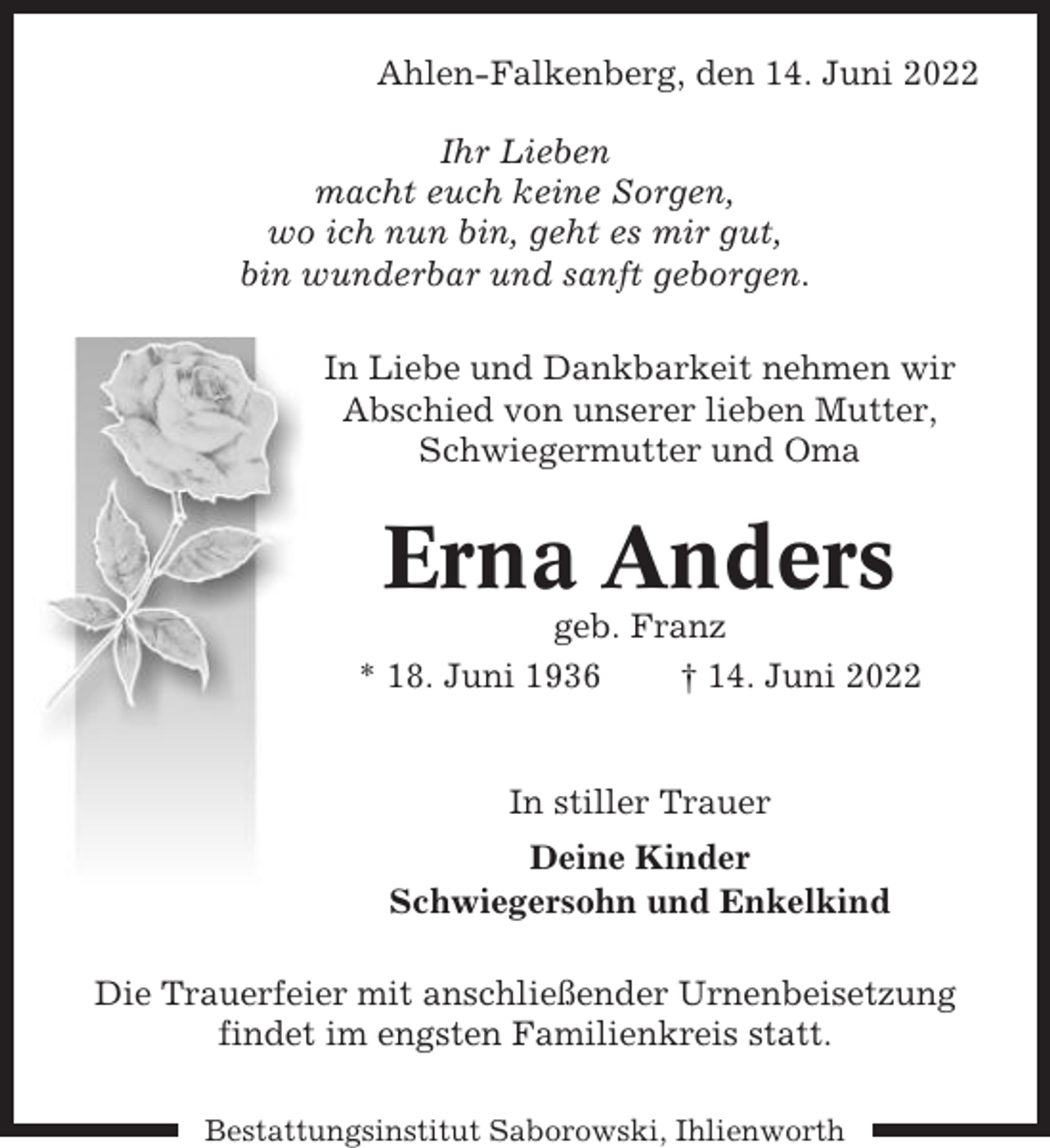 <p>Ahlen-Falkenberg, den 14. Juni 2022<br />Ihr Lieben<br />macht euch keine Sorgen,<br />wo ich nun bin, geht es mir gut,<br />bin wunderbar und sanft geborgen.<br />In Liebe und Dankbarkeit nehmen wir<br />Abschied von unserer lieben Mutter,<br />Schwiegermutter und Oma</p><p>Erna Anders<br />geb. Franz<br />* 18. Juni 1936<br />† 14. Juni 2022</p><p>In stiller Trauer<br />Deine Kinder<br />Schwiegersohn und Enkelkind<br />Die Trauerfeier mit anschließender Urnenbeisetzung<br />findet im engsten Familienkreis statt.<br />Bestattungsinstitut Saborowski, Ihlienworth</p>