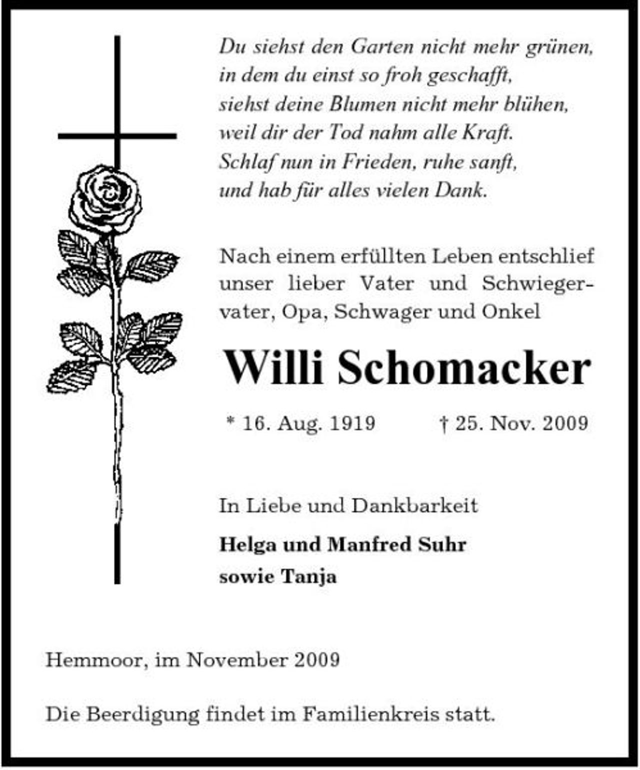 <p>Du siehst den Garten nicht mehr grünen, in dem du einst so froh geschafft, siehst deine Blumen nicht mehr blühen, weil dir der Tod nahm alle Kraft. Schlaf nun in Frieden, ruhe sanft, und hab für alles vielen Dank.<br />Nach einem erfüllten Leben entschlief unser lieber Vater und Schwiegervater, Opa, Schwager und Onkel</p><p>Willi Schomacker<br />* 16. Aug. 1919 † 25. Nov. 2009 In Liebe und Dankbarkeit Helga und Manfred Suhr sowie Tanja</p><p>Hemmoor, im November 2009 Die Beerdigung findet im Familienkreis statt.</p>