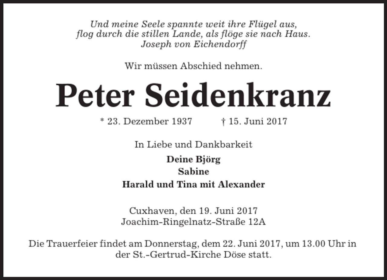 <p>Und meine Seele spannte weit ihre Flügel aus,<br />flog durch die stillen Lande, als flöge sie nach Haus.<br />Joseph von Eichendorff<br />Wir müssen Abschied nehmen.</p><p>Peter Seidenkranz<br />* 23. Dezember 1937</p><p>† 15. Juni 2017</p><p>In Liebe und Dankbarkeit<br />Deine Björg<br />Sabine<br />Harald und Tina mit Alexander<br />Cuxhaven, den 19. Juni 2017<br />Joachim-Ringelnatz-Straße 12A<br />Die Trauerfeier findet am Donnerstag, dem 22. Juni 2017, um 13.00 Uhr in<br />der St.-Gertrud-Kirche Döse statt.</p>