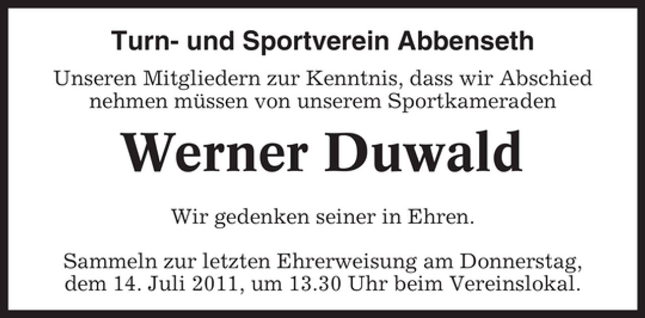 <p>Turn- und Sportverein Abbenseth<br />Unseren Mitgliedern zur Kenntnis, dass wir Abschied<br />nehmen müssen von unserem Sportkameraden</p><p>Werner Duwald<br />Wir gedenken seiner in Ehren.<br />Sammeln zur letzten Ehrerweisung am Donnerstag,<br />dem 14. Juli 2011, um 13.30 Uhr beim Vereinslokal.</p>