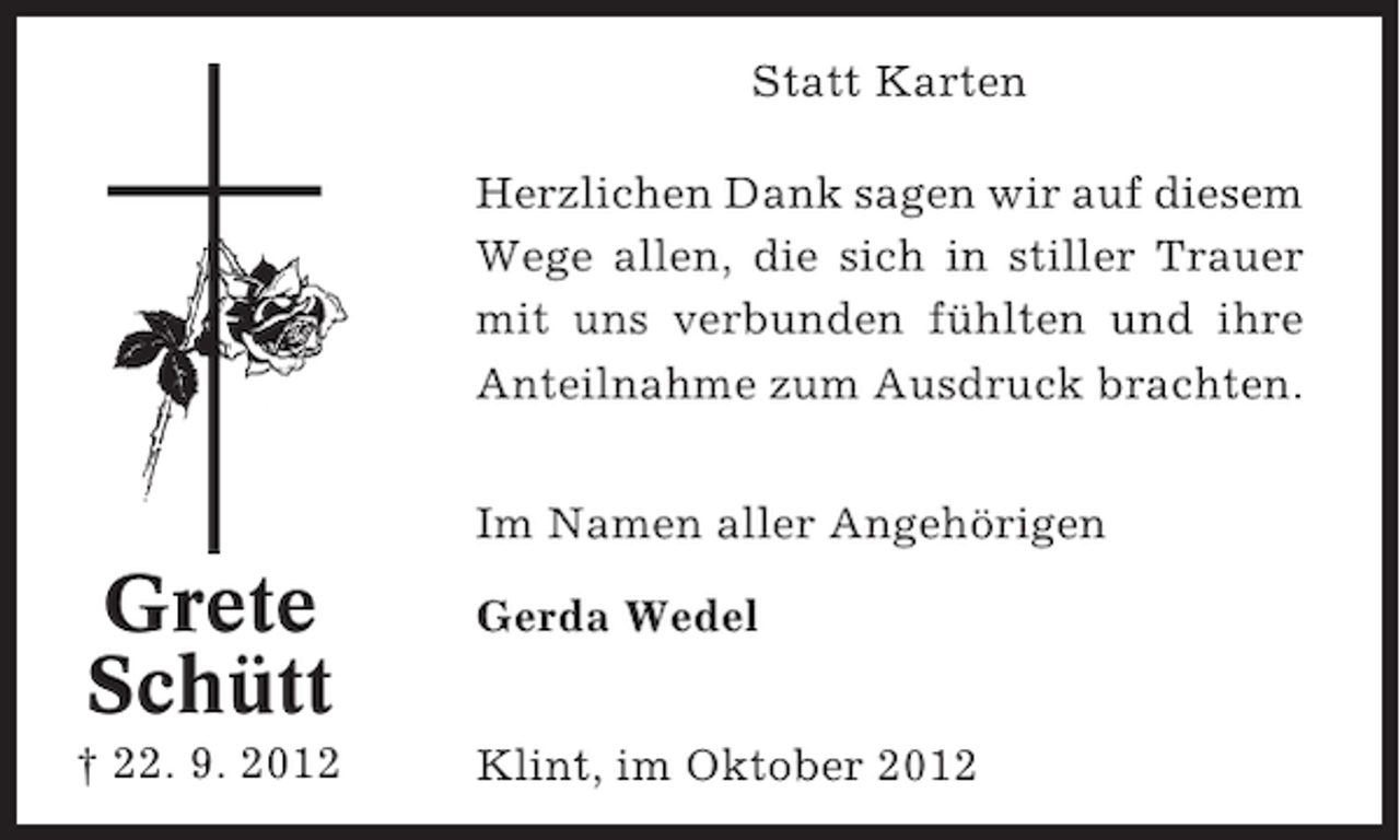 <p>Statt Karten<br />Herzlichen Dank sagen wir auf diesem<br />Wege allen, die sich in stiller Trauer<br />mit uns verbunden fühlten und ihre<br />Anteilnahme zum Ausdruck brachten.<br />Im Namen aller Angehörigen</p><p>Grete<br />Schütt<br />† 22. 9. 2012</p><p>Gerda Wedel<br />Klint, im Oktober 2012</p>