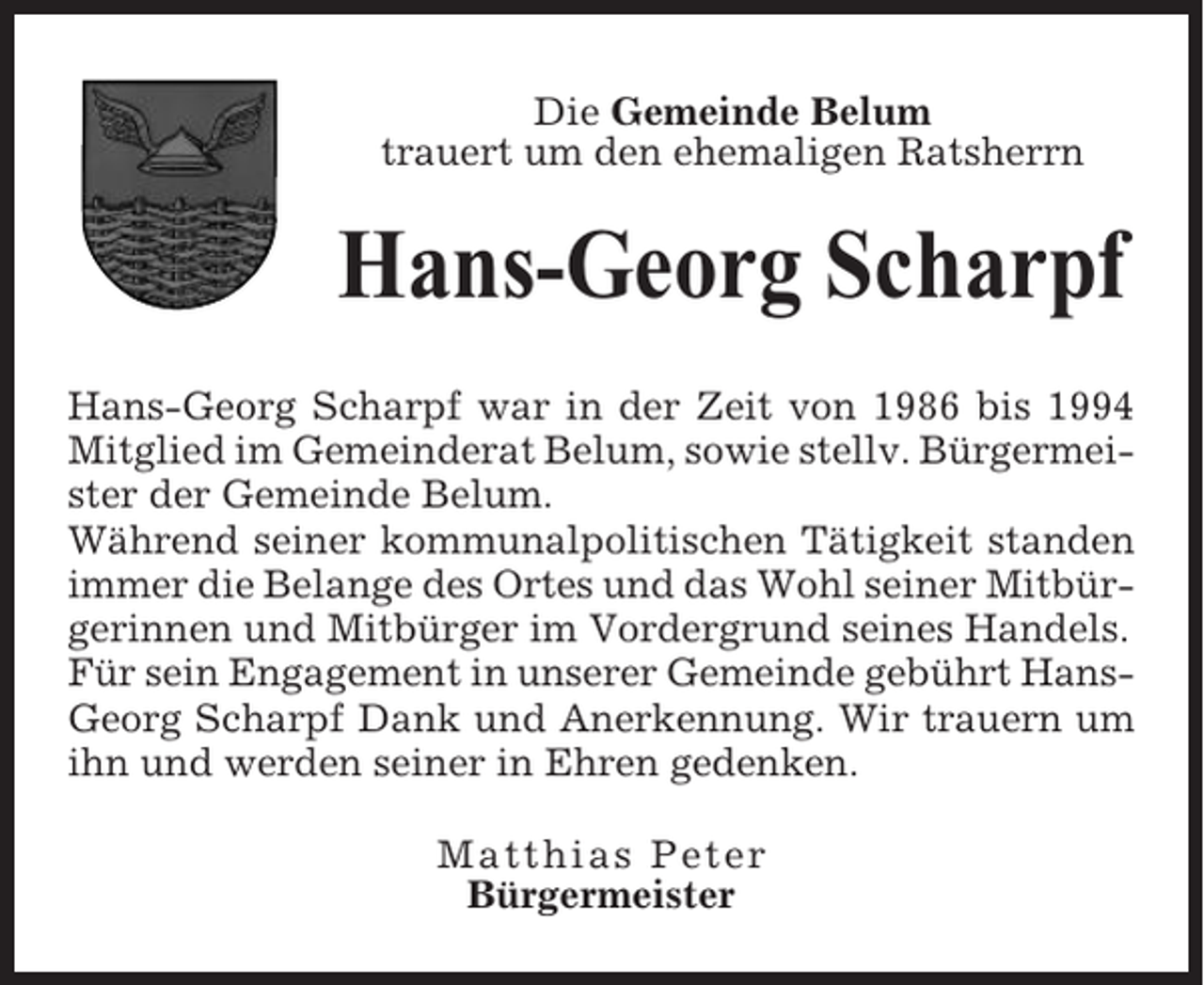 <p>Die Gemeinde Belum<br />trauert um den ehemaligen Ratsherrn</p><p>Hans-Georg Scharpf<br />Hans-Georg Scharpf war in der Zeit von 1986 bis 1994<br />Mitglied im Gemeinderat Belum, sowie stellv. Bürgermeister der Gemeinde Belum.<br />Während seiner kommunalpolitischen Tätigkeit standen<br />immer die Belange des Ortes und das Wohl seiner Mitbürgerinnen und Mitbürger im Vordergrund seines Handels.<br />Für sein Engagement in unserer Gemeinde gebührt HansGeorg Scharpf Dank und Anerkennung. Wir trauern um<br />ihn und werden seiner in Ehren gedenken.<br />Matthias Peter<br />Bürgermeister</p>