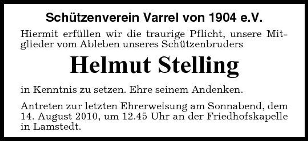 <p>Schützenverein Varrel von 1904 e.V.<br />Hiermit erfüllen wir die traurige Pflicht, unsere Mitglieder vom Ableben unseres Schützenbruders</p><p>Helmut Stelling<br />in Kenntnis zu setzen. Ehre seinem Andenken. Antreten zur letzten Ehrerweisung am Sonnabend, dem 14. August 2010, um 12.45 Uhr an der Friedhofskapelle in Lamstedt.</p>