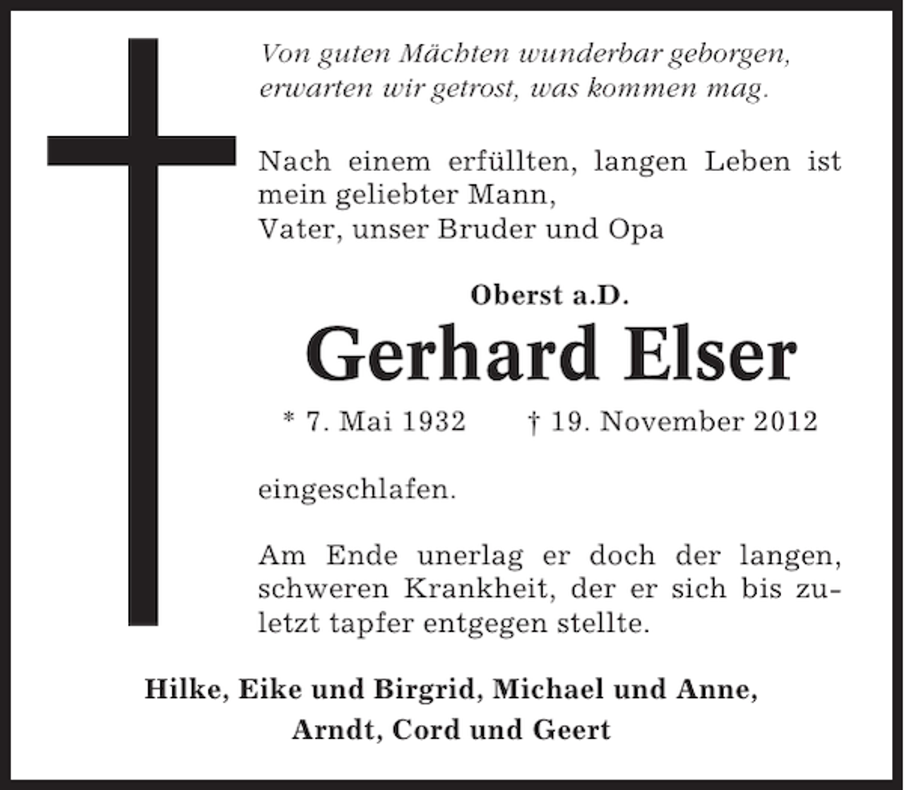 <p>Von guten Mächten wunderbar geborgen,<br />erwarten wir getrost, was kommen mag.<br />Nach einem erfüllten, langen Leben ist<br />mein geliebter Mann,<br />Vater, unser Bruder und Opa<br />Oberst a.D.</p><p>Gerhard Elser<br />* 7. Mai 1932</p><p>† 19. November 2012</p><p>eingeschlafen.<br />Am Ende unerlag er doch der langen,<br />schweren Krankheit, der er sich bis zuletzt tapfer entgegen stellte.<br />Hilke, Eike und Birgrid, Michael und Anne,<br />Arndt, Cord und Geert</p>