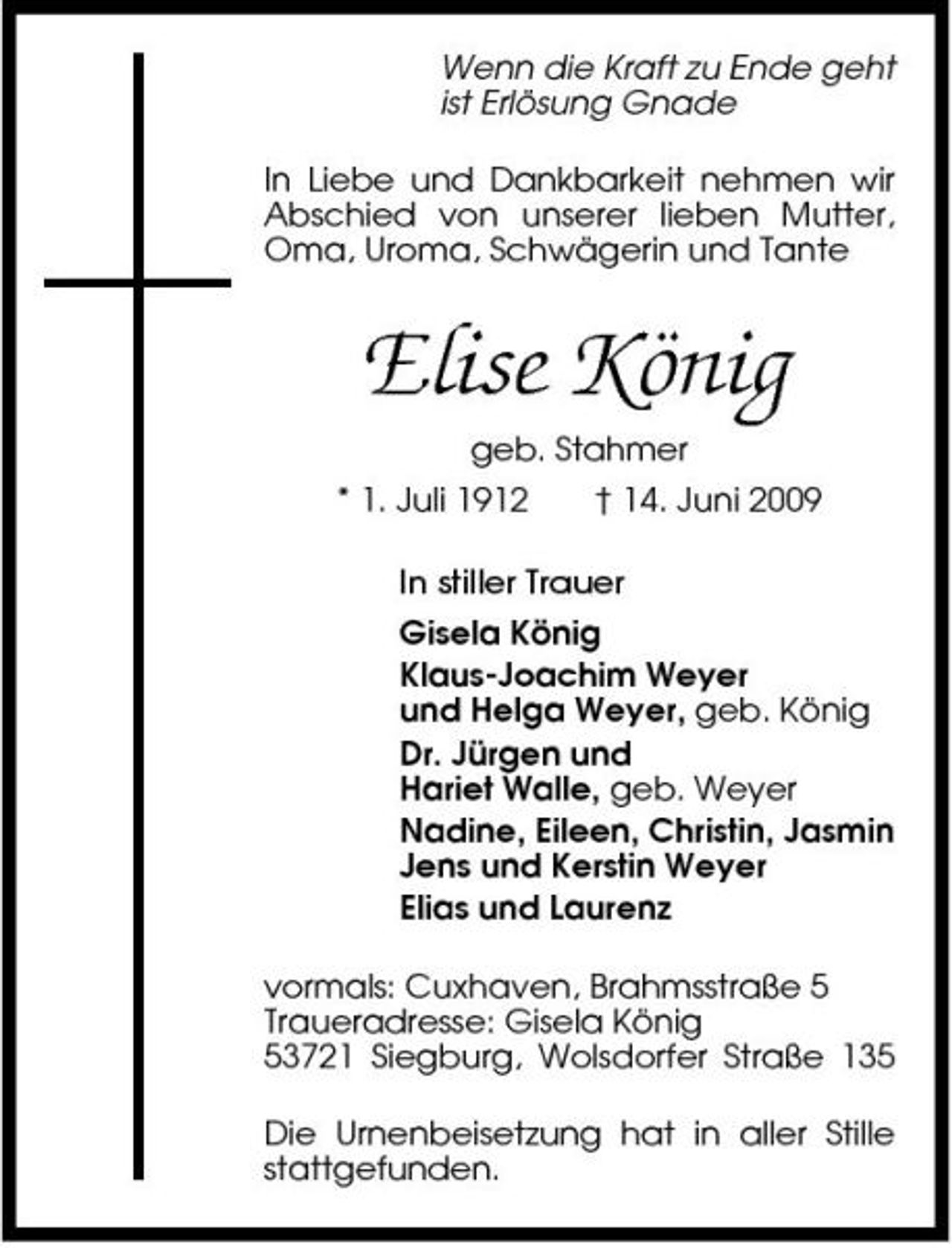 <p>Wenn die Kraft zu Ende geht ist Erlösung Gnade In Liebe und Dankbarkeit nehmen wir Abschied von unserer lieben Mutter, Oma, Uroma, Schwägerin und Tante</p><p>Elise König<br />geb. Stahmer * 1. Juli 1912 † 14. Juni 2009 In stiller Trauer Gisela König Klaus-Joachim Weyer und Helga Weyer, geb. König Dr. Jürgen und Hariet Walle, geb. Weyer Nadine, Eileen, Christin, Jasmin Jens und Kerstin Weyer Elias und Laurenz vormals: Cuxhaven, Brahmsstraße 5 Traueradresse: Gisela König 53721 Siegburg, Wolsdorfer Straße 135 Die Urnenbeisetzung hat in aller Stille stattgefunden.</p>