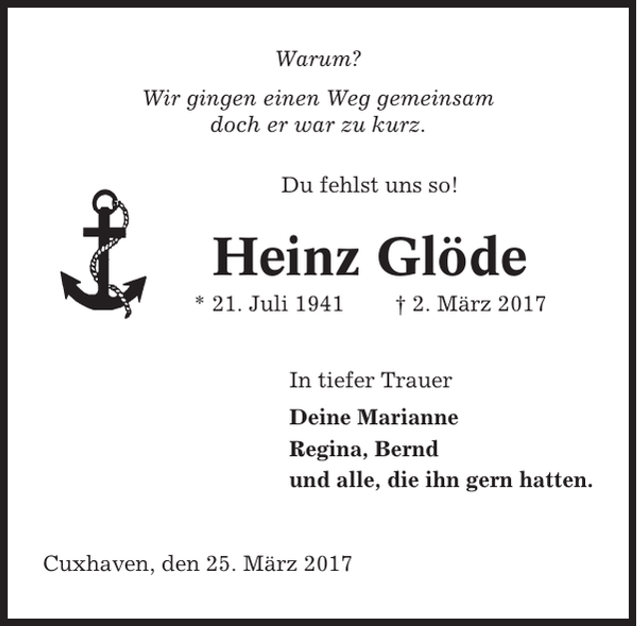 <p>Warum?<br />Wir gingen einen Weg gemeinsam<br />doch er war zu kurz.<br />Du fehlst uns so!</p><p>Heinz Glöde<br />* 21. Juli 1941</p><p>† 2. März 2017</p><p>In tiefer Trauer<br />Deine Marianne<br />Regina, Bernd<br />und alle, die ihn gern hatten.</p><p>Cuxhaven, den 25. März 2017</p>