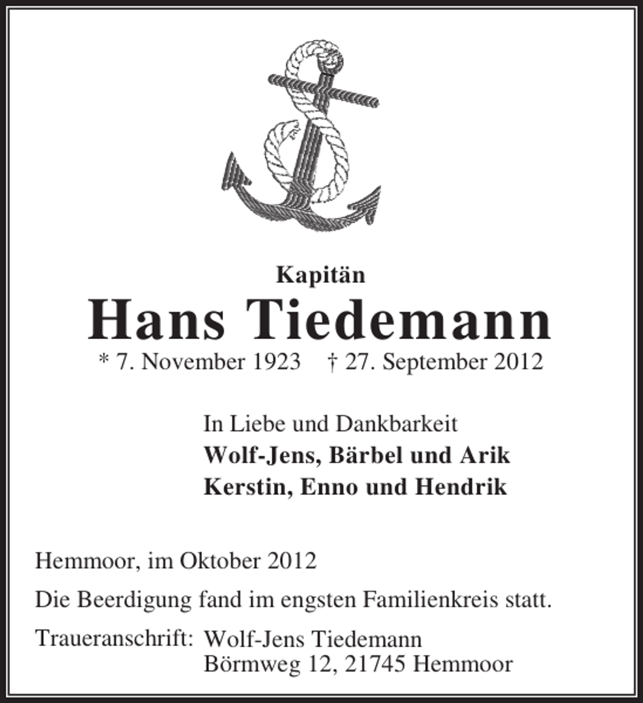 <p>Kapitän</p><p>Hans Tiedemann<br />* 7. November 1923</p><p>† 27. September 2012</p><p>In Liebe und Dankbarkeit<br />Wolf-Jens, Bärbel und Arik<br />Kerstin, Enno und Hendrik<br />Hemmoor, im Oktober 2012<br />Die Beerdigung fand im engsten Familienkreis statt.<br />Traueranschrift: Wolf-Jens Tiedemann<br />Börmweg 12, 21745 Hemmoor</p>