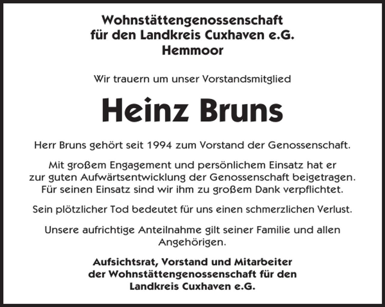 <p>Wohnstättengenossenschaft<br />für den Landkreis Cuxhaven e.G.<br />Hemmoor<br />Wir trauern um unser Vorstandsmitglied</p><p>Heinz Bruns<br />Herr Bruns gehört seit 1994 zum Vorstand der Genossenschaft.<br />Mit großem Engagement und persönlichem Einsatz hat er<br />zur guten Aufwärtsentwicklung der Genossenschaft beigetragen.<br />Für seinen Einsatz sind wir ihm zu großem Dank verpflichtet.<br />Sein plötzlicher Tod bedeutet für uns einen schmerzlichen Verlust.<br />Unsere aufrichtige Anteilnahme gilt seiner Familie und allen<br />Angehörigen.<br />Aufsichtsrat, Vorstand und Mitarbeiter<br />der Wohnstättengenossenschaft für den<br />Landkreis Cuxhaven e.G.</p>