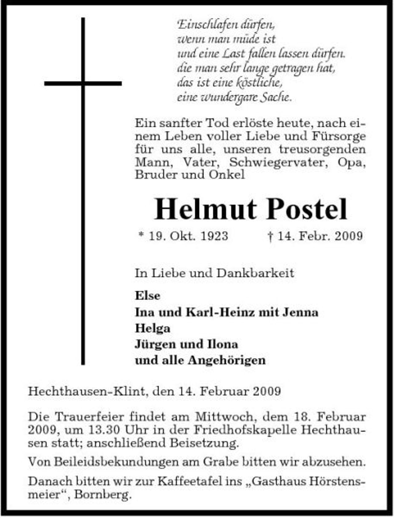 <p>Einschlafen dürfen, wenn man müde ist und eine Last fallen lassen dürfen. die man sehr lange getragen hat, das ist eine köstliche, eine wundergare Sache.<br />Ein sanfter Tod erlöste heute, nach einem Leben voller Liebe und Fürsorge für uns alle, unseren treusorgenden Mann, Vater, Schwiegervater, Opa, Bruder und Onkel</p><p>Helmut Postel<br />* 19. Okt. 1923 † 14. Febr. 2009 In Liebe und Dankbarkeit Else Ina und Karl-Heinz mit Jenna Helga Jürgen und Ilona und alle Angehörigen Hechthausen-Klint, den 14. Februar 2009 Die Trauerfeier findet am Mittwoch, dem 18. Februar 2009, um 13.30 Uhr in der Friedhofskapelle Hechthausen statt; anschließend Beisetzung. Von Beileidsbekundungen am Grabe bitten wir abzusehen. Danach bitten wir zur Kaffeetafel ins „Gasthaus Hörstensmeier“, Bornberg.</p>