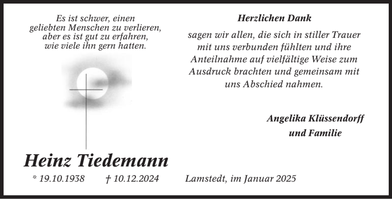 <p>Es ist schwer, einen<br />geliebten Menschen zu verlieren,<br />aber es ist gut zu erfahren,<br />wie viele ihn gern hatten.</p><p>Herzlichen Dank<br />sagen wir allen, die sich in stiller Trauer<br />mit uns verbunden fühlten und ihre<br />Anteilnahme auf vielfältige Weise zum<br />Ausdruck brachten und gemeinsam mit<br />uns Abschied nahmen.</p><p>Angelika Klüssendorff<br />und Familie</p><p>Heinz Tiedemann<br />* 19.10.1938</p><p>† 10.12.2024</p><p>Lamstedt, im Januar 2025</p>