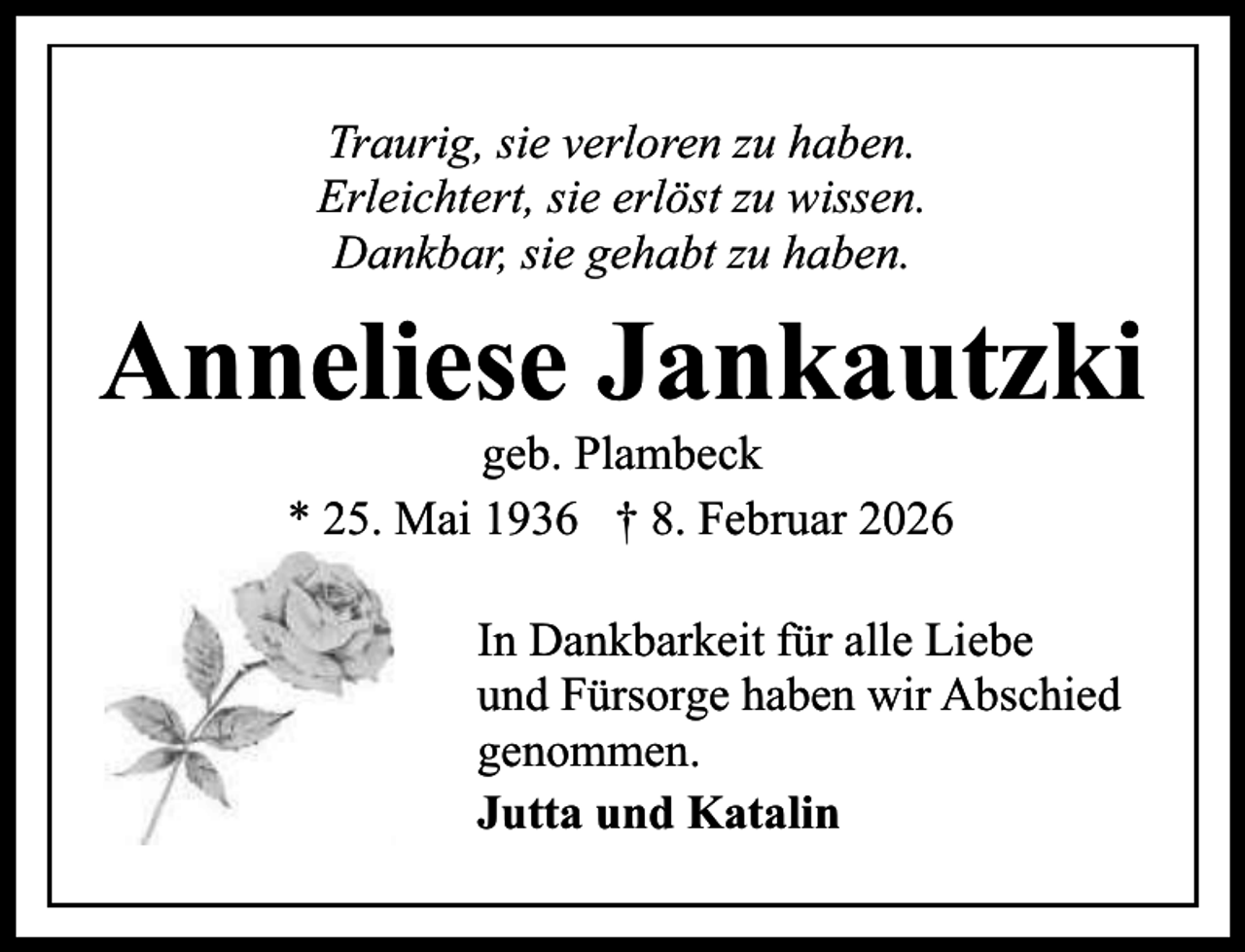 <p>Traurig, sie verloren zu haben.<br />Erleichtert, sie erlöst zu wissen.<br />Dankbar, sie gehabt zu haben.</p><p>Anneliese Jankautzki<br />geb. Plambeck<br />* 25. Mai 1936 † 8. Februar 2026</p><p>In Dankbarkeit für alle Liebe<br />und Fürsorge haben wir Abschied<br />genommen.<br />Jutta und Katalin</p>