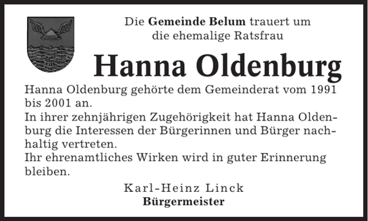<p>Die Gemeinde Belum trauert um<br />die ehemalige Ratsfrau</p><p>Hanna Oldenburg<br />Hanna Oldenburg gehörte dem Gemeinderat vom 1991<br />bis 2001 an.<br />In ihrer zehnjährigen Zugehörigkeit hat Hanna Oldenburg die Interessen der Bürgerinnen und Bürger nachhaltig vertreten.<br />Ihr ehrenamtliches Wirken wird in guter Erinnerung<br />bleiben.<br />Karl-Heinz Linck<br />Bürgermeister</p>