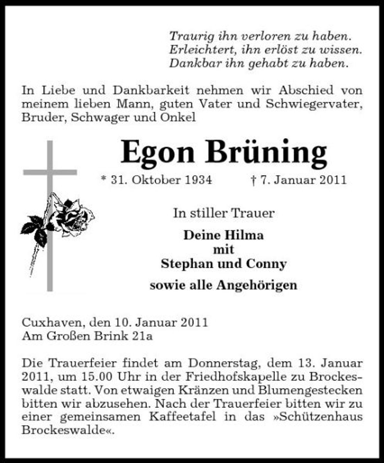 <p>Traurig ihn verloren zu haben. Erleichtert, ihn erlöst zu wissen. Dankbar ihn gehabt zu haben. In Liebe und Dankbarkeit nehmen wir Abschied von meinem lieben Mann, guten Vater und Schwiegervater, Bruder, Schwager und Onkel</p>
<p>Egon Brüning<br />* 31. Oktober 1934 † 7. Januar 2011</p>
<p>In stiller Trauer Deine Hilma mit Stephan und Conny sowie alle Angehörigen<br />Cuxhaven, den 10. Januar 2011 Am Großen Brink 21a Die Trauerfeier findet am Donnerstag, dem 13. Januar 2011, um 15.00 Uhr in der Friedhofskapelle zu Brockeswalde statt. Von etwaigen Kränzen und Blumengestecken bitten wir abzusehen. Nach der Trauerfeier bitten wir zu einer gemeinsamen Kaffeetafel in das »Schützenhaus Brockeswalde«.</p>