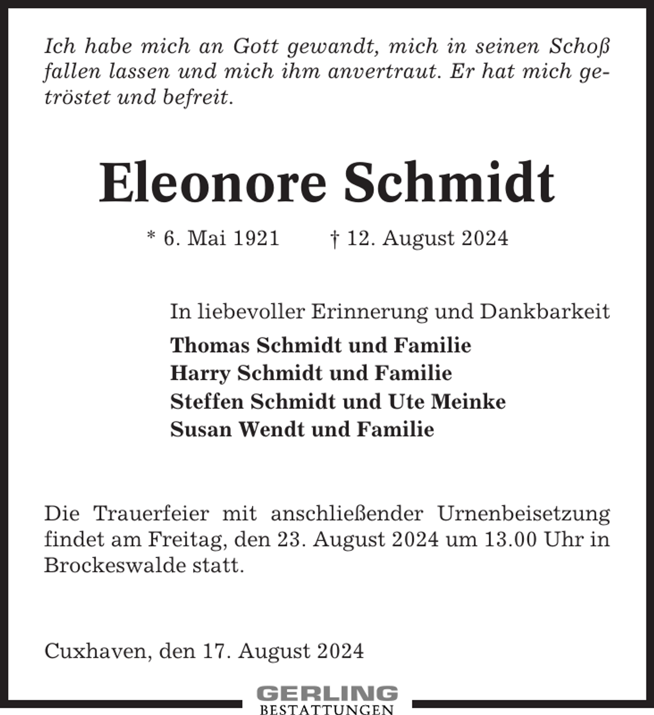 <p>Ich habe mich an Gott gewandt, mich in seinen Schoß<br />fallen lassen und mich ihm anvertraut. Er hat mich getröstet und befreit.</p><p>Eleonore Schmidt<br />* 6. Mai 1921</p><p>† 12. August 2024</p><p>In liebevoller Erinnerung und Dankbarkeit<br />Thomas Schmidt und Familie<br />Harry Schmidt und Familie<br />Steffen Schmidt und Ute Meinke<br />Susan Wendt und Familie</p><p>Die Trauerfeier mit anschließender Urnenbeisetzung<br />findet am Freitag, den 23. August 2024 um 13.00 Uhr in<br />Brockeswalde statt.</p><p>Cuxhaven, den 17. August 2024</p>