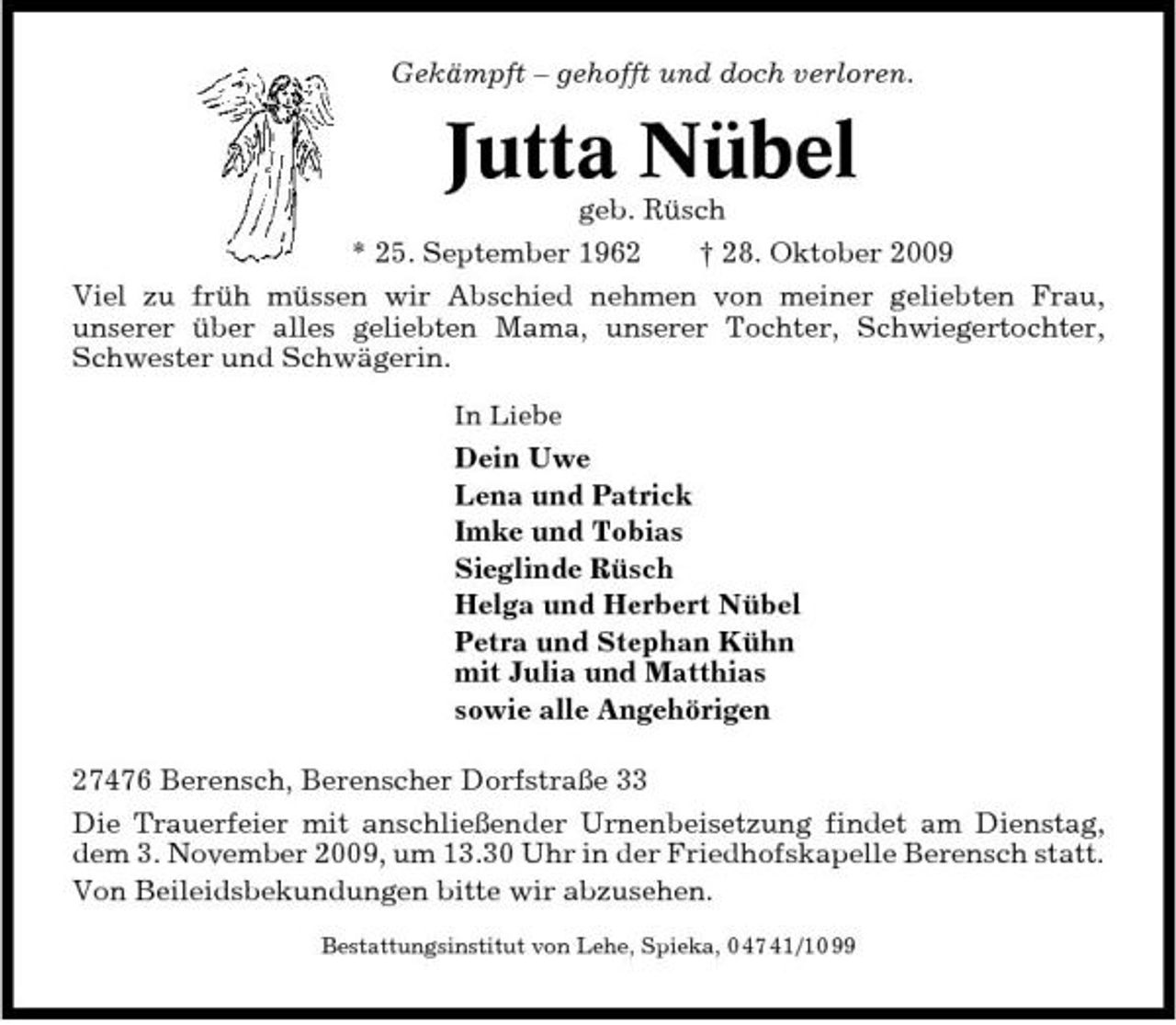 <p>Gekämpft – gehofft und doch verloren.</p><p>Jutta Nübel<br />geb. Rüsch * 25. September 1962 † 28. Oktober 2009 Viel zu früh müssen wir Abschied nehmen von meiner geliebten Frau, unserer über alles geliebten Mama, unserer Tochter, Schwiegertochter, Schwester und Schwägerin.<br />In Liebe</p><p>Dein Uwe Lena und Patrick Imke und Tobias Sieglinde Rüsch Helga und Herbert Nübel Petra und Stephan Kühn mit Julia und Matthias sowie alle Angehörigen 27476 Berensch, Berenscher Dorfstraße 33 Die Trauerfeier mit anschließender Urnenbeisetzung findet am Dienstag, dem 3. November 2009, um 13.30 Uhr in der Friedhofskapelle Berensch statt. Von Beileidsbekundungen bitte wir abzusehen.<br />Bestattungsinstitut von Lehe, Spieka, 0 47 41/10 99</p>