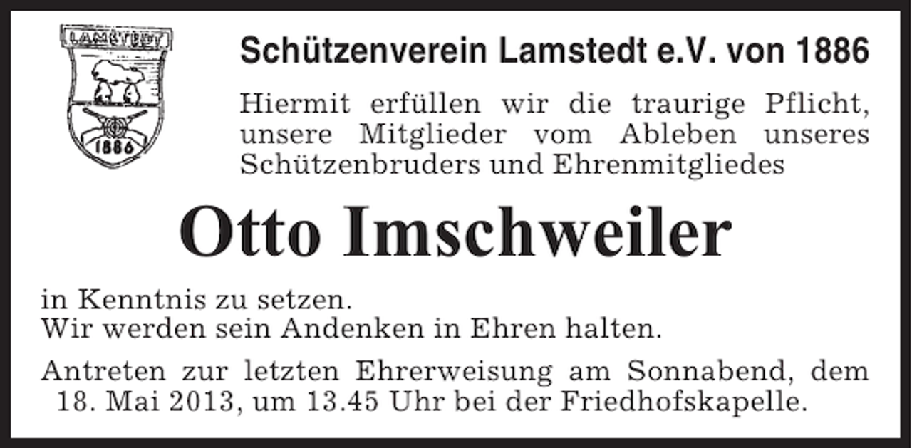 <p>Schützenverein Lamstedt e.V. von 1886<br />Hiermit erfüllen wir die traurige Pflicht,<br />unsere Mitglieder vom Ableben unseres<br />Schützenbruders und Ehrenmitgliedes</p><p>Otto Imschweiler<br />in Kenntnis zu setzen.<br />Wir werden sein Andenken in Ehren halten.<br />Antreten zur letzten Ehrerweisung am Sonnabend, dem<br />18. Mai 2013, um 13.45 Uhr bei der Friedhofskapelle.</p>