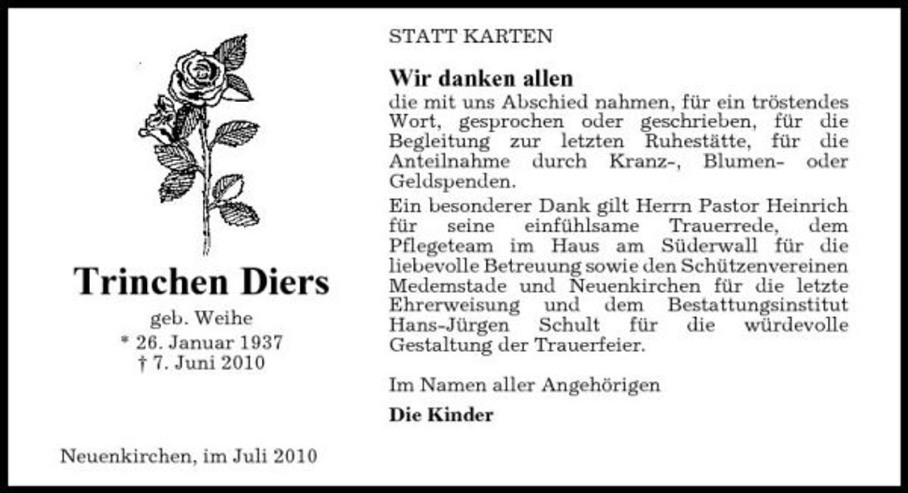 <p>STATT KARTEN</p><p>Wir danken allen<br />die mit uns Abschied nahmen, für ein tröstendes Wort, gesprochen oder geschrieben, für die Begleitung zur letzten Ruhestätte, für die Anteilnahme durch Kranz-, Blumen- oder Geldspenden. Ein besonderer Dank gilt Herrn Pastor Heinrich für seine einfühlsame Trauerrede, dem Pflegeteam im Haus am Süderwall für die liebevolle Betreuung sowie den Schützenvereinen Medemstade und Neuenkirchen für die letzte Ehrerweisung und dem Bestattungsinstitut Hans-Jürgen Schult für die würdevolle Gestaltung der Trauerfeier. Im Namen aller Angehörigen Die Kinder Neuenkirchen, im Juli 2010</p><p>Trinchen Diers<br />geb. Weihe * 26. Januar 1937 † 7. Juni 2010</p>