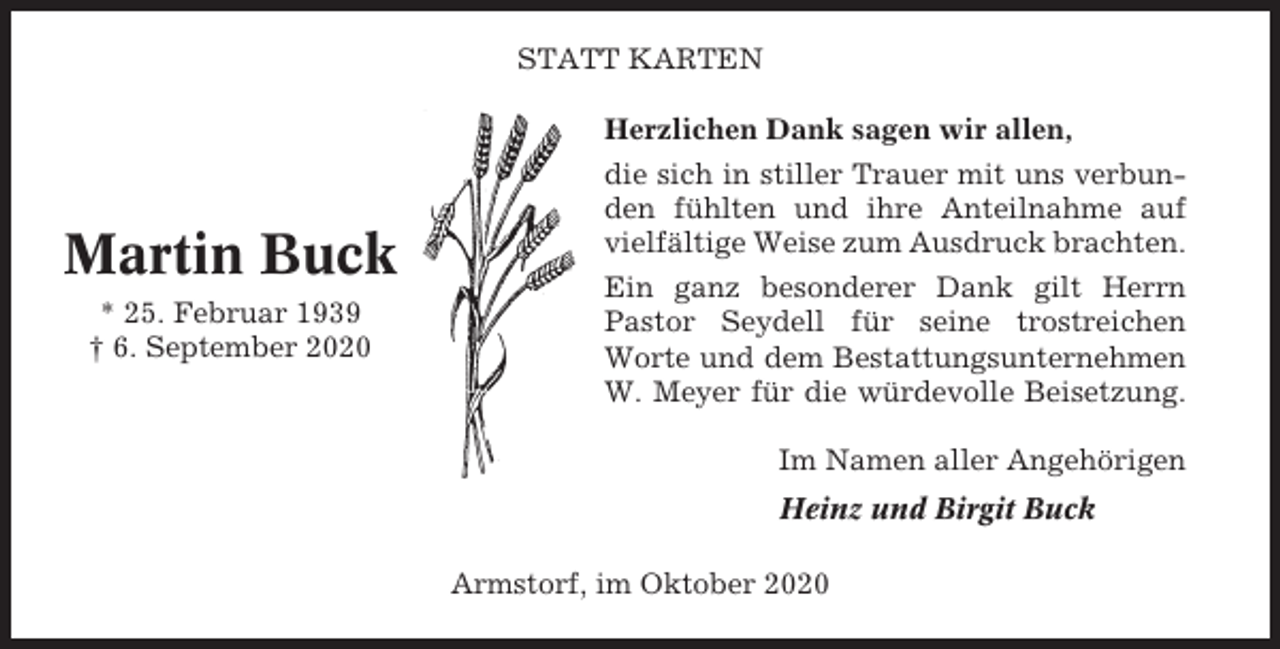 <p>STATT KARTEN</p><p>Martin Buck<br />* 25. Februar 1939<br />† 6. September 2020</p><p>Herzlichen Dank sagen wir allen,<br />die sich in stiller Trauer mit uns verbunden fühlten und ihre Anteilnahme auf<br />vielfältige Weise zum Ausdruck brachten.<br />Ein ganz besonderer Dank gilt Herrn<br />Pastor Seydell für seine trostreichen<br />Worte und dem Bestattungsunternehmen<br />W. Meyer für die würdevolle Beisetzung.<br />Im Namen aller Angehörigen<br />Heinz und Birgit Buck<br />Armstorf, im Oktober 2020</p>